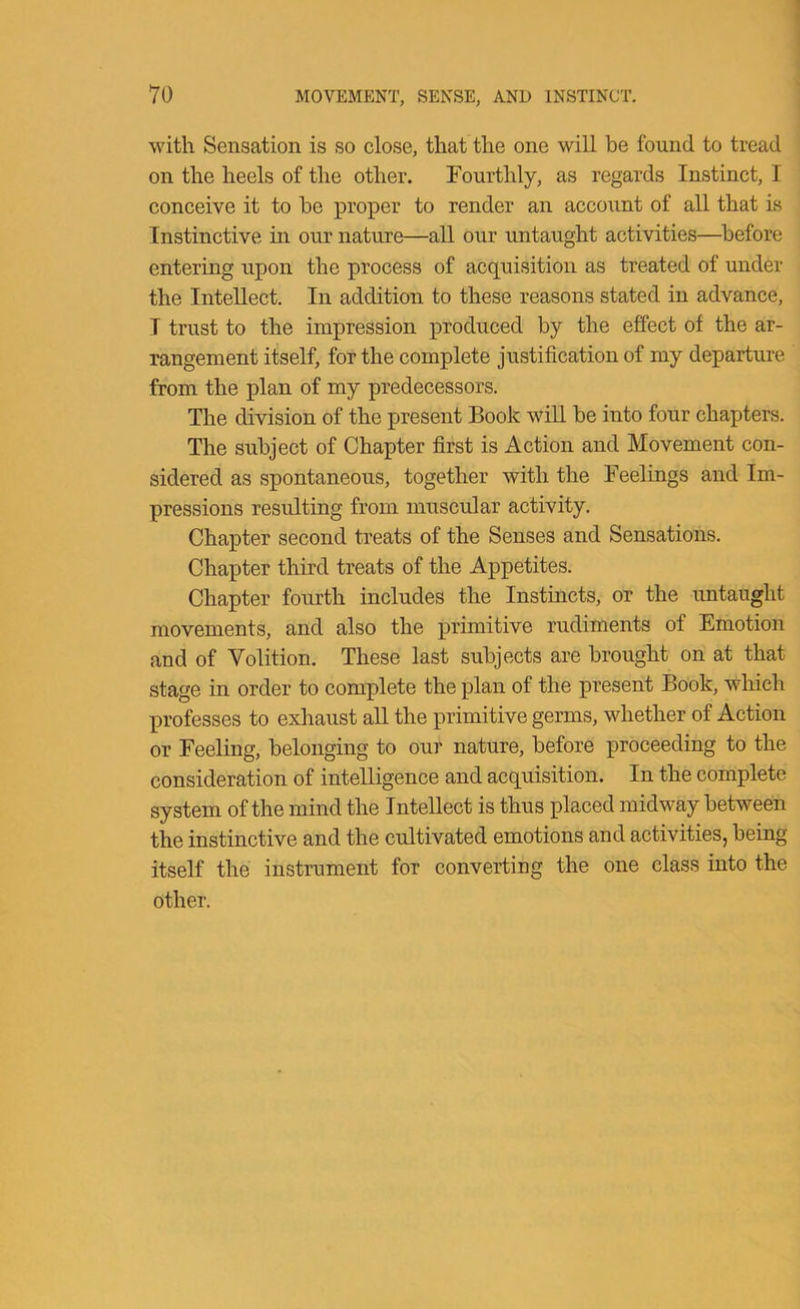 with Sensation is so close, that the one will be found to tread on the heels of the other. Fourthly, as regards Instinct, I conceive it to be proper to render an account of all that is Instinctive in our nature—all our untaught activities—before entering upon the process of acquisition as treated of under the Intellect. In addition to these reasons stated in advance, I trust to the impression produced by the effect of the ar- rangement itself, for the complete justification of my departure from the plan of my predecessors. The division of the present Book will be into four chapters. The subject of Chapter first is Action and Movement con- sidered as spontaneous, together with the Feelings and Im- pressions resulting from muscular activity. Chapter second treats of the Senses and Sensations. Chapter third treats of the Appetites. Chapter fourth includes the Instincts, or the untaught movements, and also the primitive rudiments of Emotion and of Volition. These last subjects are brought on at that stage in order to complete the plan of the present Book, which professes to exliaust aU the primitive germs, whether of Action or Feeling, belonging to our nature, before proceeding to the consideration of intelligence and acquisition. In the complete system of the mind the Intellect is thus placed midway between the instinctive and the cultivated emotions and activities, being itself the instrument for converting the one class into the other.