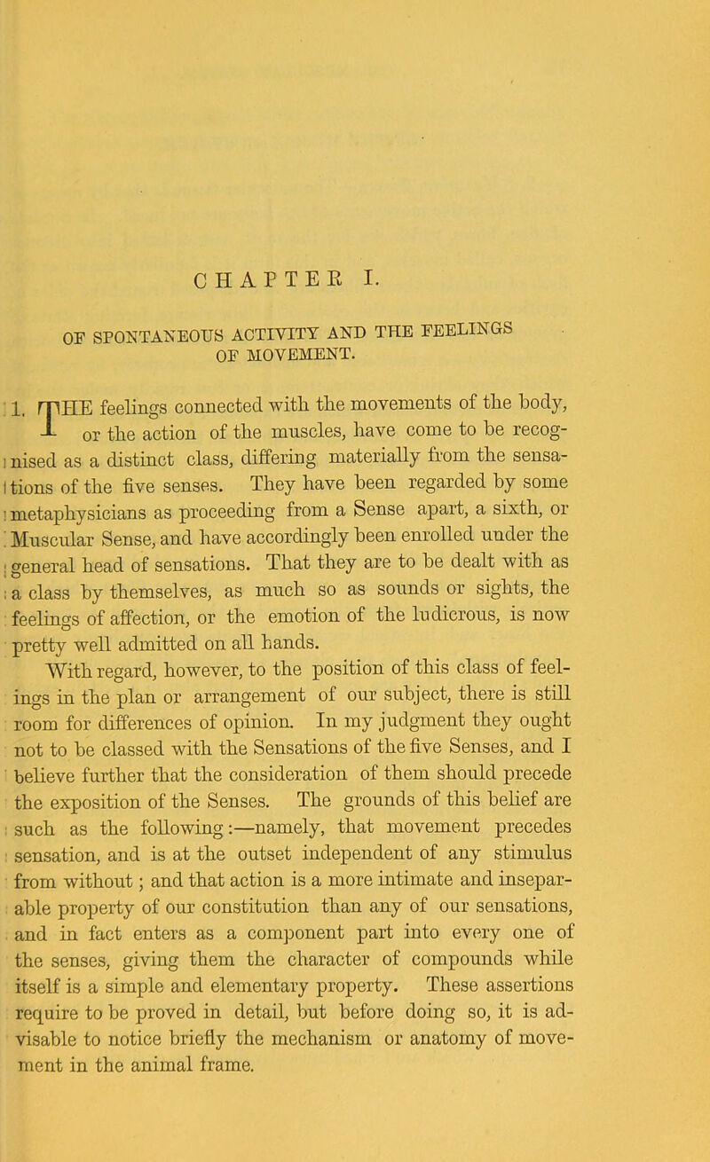 C H A P T E K I. OF SPONTANEOUS ACTIVITY AND THE FEELINGS OF MOVEMENT. 1. mHE feelings connected with the movements of the hod}^ -L or the action of the muscles, have come to he recog- inised as a distinct class, differmg materially from the sensa- Itions of the five senses. They have been regarded by some 1 metaphysicians as proceeding from a Sense apart, a sixth, or ' Muscidar Sense, and have accordingly been enrolled under the j general head of sensations. That they are to he dealt with as ; a class by themselves, as much so as sounds or sights, the feelings of affection, or the emotion of the ludicrous, is now pretty well admitted on all hands. With regard, however, to the position of this class of feel- ings in the plan or arrangement of our subject, there is still room for differences of opinion. In my judgment they ought not to be classed with the Sensations of the five Senses, and I believe further that the consideration of them should precede the exposition of the Senses. The grounds of this belief are ; such as the following:—namely, that movement precedes ■ sensation, and is at the outset independent of any stimulus from without; and that action is a more intimate and insepar- able property of our constitution than any of our sensations, and in fact enters as a component part into every one of the senses, giving them the character of compounds while itself is a simple and elementary property. These assertions require to be proved in detail, but before doing so, it is ad- visable to notice briefly the mechanism or anatomy of move- ment in the animal frame.