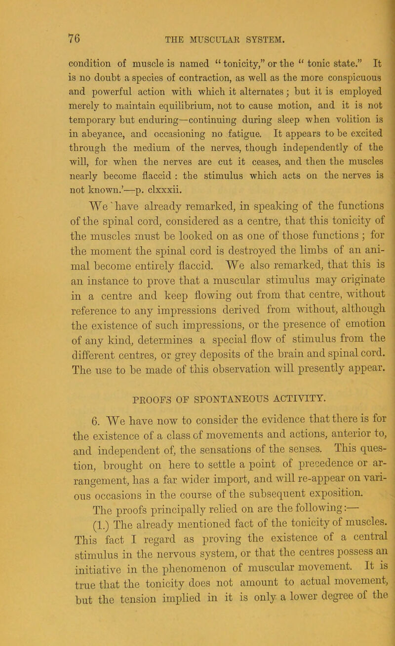 condition of muscle is named “ tonicity,” or the “ tonic state.” It is no doubt a species of contraction, as well as the more conspicuous and powerful action with which it alternates; but it is employed merely to maintain equilibrium, not to cause motion, and it is not temporary but enduring—continuing during sleep when volition is in abeyance, and occasioning no fatigue. It appears to be excited through the medium of the nerves, though independently of the will, for when the nerves are cut it ceases, and then the muscles nearly become flaccid : the stimulus which acts on the nerves is not known.’—p. clxxxii. We' have already remarked, in speaking of the functions of the spinal cord, considered as a centre, that this tonicity of the muscles must be looked on as one of those functions ; for the moment the spinal cord is destroyed the limbs of an ani- mal become entirely flaccid. We also remarked, that this is an instance to prove that a muscular stimulus may originate in a centre and keep flowing out from that centre, without reference to any impressions derived from without, although the existence of such impressions, or the presence of emotion of any kind, determines a special flow of stimulus from the different centres, or grey deposits of the brain and spinal cord. The use to be made of this observation will presently appear. PROOFS OF SPONTANEOUS ACTIVITY. 6. We have now to consider the evidence that there is for the existence of a class of movements and actions, anterior to, and independent of, the sensations of the senses. This ques- tion, brought on here to settle a point of precedence or ar- rangement, has a far wider import, and will re-appear on vari- ous occasions in the course of the subsequent exposition. The proofs principally relied on are the following:— (1.) The already mentioned fact of the tonicity of muscles. This fact I regard as proving the existence of a central stimulus in the nervous system, or that the centres possess an initiative in the phenomenon of muscular movement. It is true that the tonicity does not amount to actual movement, but the tension implied in it is only a lower degree of the