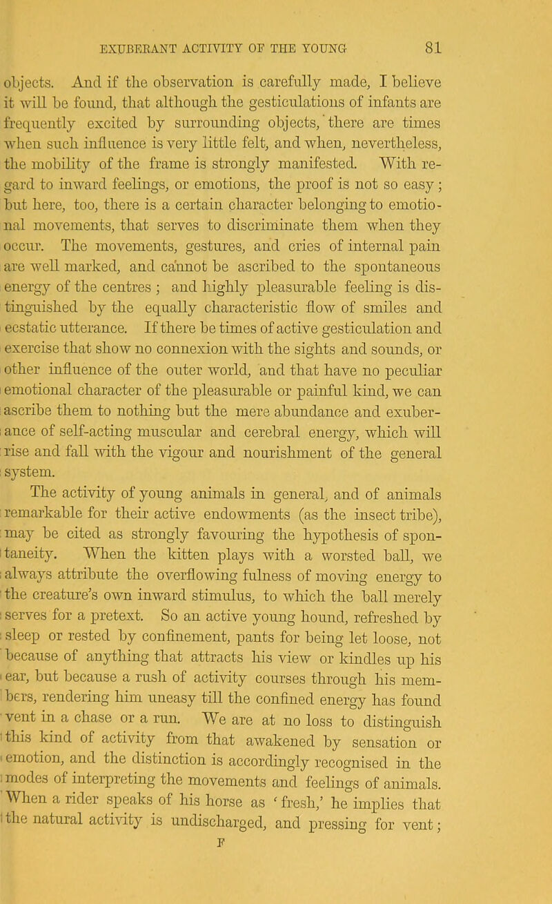 objects. And if the observation is carefully made, I believe it will be found, that although the gesticulations of infants are frequently excited by surrounding objects, there are times when such influence is very little felt, and when, nevertheless, the mobility of the frame is strongly manifested. With re- gard to inward feelings, or emotions, the proof is not so easy; but here, too, there is a certain character belonging to emotio- nal movements, that serves to discriminate them when they occur. The movements, gestures, and cries of internal pain are well marked, and cannot be ascribed to the spontaneous energy of the centres ; and highly pleasurable feeling is dis- tinguished by the equally characteristic flow of smiles and ecstatic utterance. If there be times of active gesticulation and exercise that show no connexion with the sights and sounds, or other influence of the outer world, and that have no peculiar emotional character of the pleasurable or painful kind, we can ; ascribe them to nothing but the mere abundance and exuber- ; ance of self-acting muscular and cerebral energy, which will : rise and faU with the vigour and nourishment of the general i system. The activity of young animals in general, and of animals : remarkable for their active endowments (as the insect tribe), : may be cited as strongly favouring the hypothesis of spon- itaneity. When the kitten plays with a worsted baU, we ; always attribute the overflowing fulness of moving energy to ■ the creature’s own inward stimulus, to which the ball merely I serves for a pretext. So an active young hound, refreshed by : sleep or rested by confinement, pants for being let loose, not because of anything that attracts his view or kindles up his (ear, but because a rush of activity courses through his mem- bers, rendering him uneasy till the confined energy has found vent in a chase or a run. We are at no loss to distinguish I this kind of activity from that awakened by sensation or i emotion, and the distinction is accordingly recognised in the 1 modes of interpreting the movements and feelings of animals. When a rider speaks of his horse as 'fresh,’ he implies that 1 the natural actbdty is undischarged, and pressing for vent;