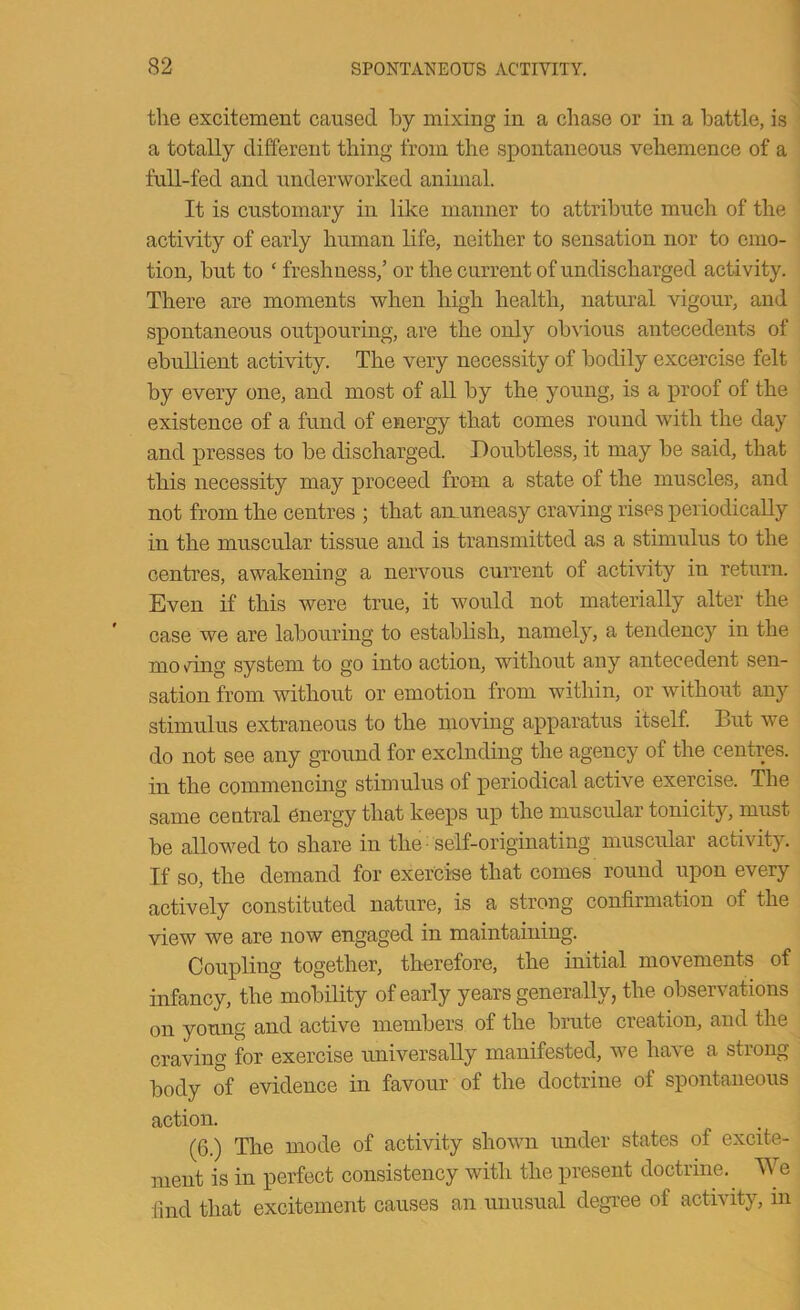 the excitement caused by mixing in a chase or in a battle, is a totally different thing from the spontaneous vehemence of a full-fed and underworked animal. It is customary in like manner to attribute much of the activity of early human life, neither to sensation nor to emo- tion, hut to ‘ freshness,’ or the current of undischarged activity. There are moments when high health, natural vigour, and spontaneous outpouring, are the only obvious antecedents of ebullient activity. The very necessity of bodily excercise felt by every one, and most of all by the young, is a proof of the existence of a fund of energy that comes round with the day and presses to be discharged. Doubtless, it may be said, that this necessity may proceed from a state of the muscles, and not from the centres ; that amuneasy craving rises periodically in the muscular tissue and is transmitted as a stimulus to the centres, awakening a nervous current of activity in return. Even if this were true, it would not materially alter the case we are labouring to establish, namely, a tendency in the mo >7^111 g system to go into action, without any antecedent sen- sation from without or emotion from within, or without any stimulus extraneous to the moving apparatus itself But we do not see any ground for exclnding the agency of the centres, in the commencing stimulus of periodical active exercise. The same central energy that keeps up the muscular tonicity, must be allow^ed to share in the self-originating muscular activity. If so, the demand for exercise that comes round upon every actively constituted nature, is a strong confirmation of the view we are now engaged in maintaining. Coupling together, therefore, the initial movements of infancy, the mobility of early years generally, the observations on young and active members of the brute creation, and the craving for exercise universally manifested, we ha\e a stiong body of evidence in favour of the doctrine of spontaneous action. (6.) The mode of activity shown under states of excite- ment is in perfect consistency with the present doctrine. We find that excitement causes an unusual degi’ee of activity, in