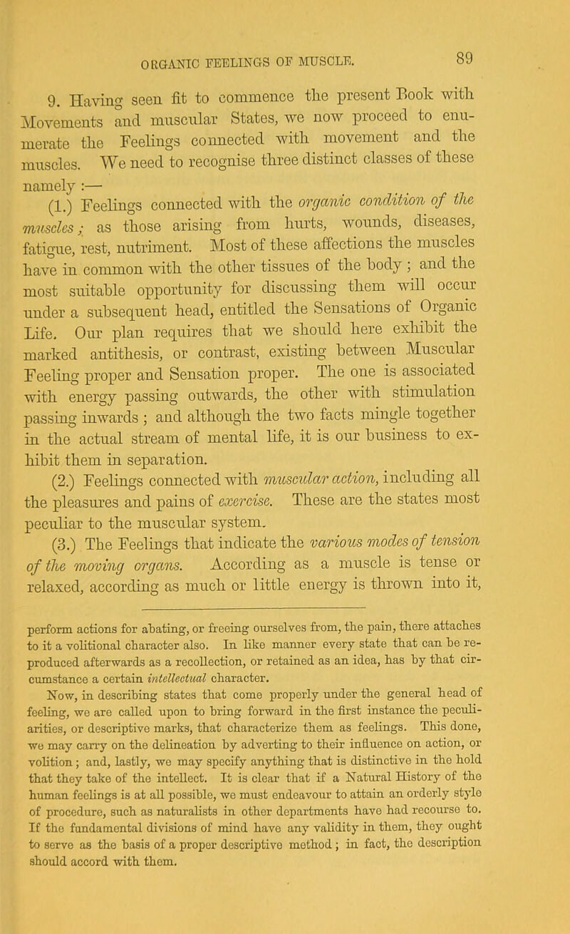 ORGANIC FEELINGS OF MUSCLE. 9. Having seen fit to commence the present Book with Movements and muscular States, we now proceed to enu- merate the Feelings coimected with movement and the muscles. We need to recognise three distinct classes of these namel}’-:— (1.) Feelings connected with the organic condition of the mnsclcs; as those arising from hurts, wounds, diseases, fatigue, rest, nutriment. Most of these affections the muscles have in common with the other tissues of the body ; and the most suitable opportunity for discussing them will occur under a subseq^uent head, entitled the Sensations of Organic Life. Our plan requires that we should here exhibit the marked antithesis, or contrast, existing between Muscular Feeling proper and Sensation proper. The one is associated with energy passing outwards, the other with stimulation passing inwards ; and although the two facts mingle together in the actual stream of mental life, it is our business to ex- hibit them in separation. (2.) Feelings connected with muscular action, including all the pleasm?es and pains of exercise. These are the states most peculiar to the muscular system. (3.) The Feelings that indicate the various modes of tension of the moving organs. According as a muscle is tense or relaxed, according as much or little energy is thrown into it. perform actions for atating, or freeing ourselves from, the pain, there attaches to it a volitional character also. In like manner every state that can he re- produced afterwards as a recollection, or retained as an idea, has hy that cir- cumstance a certain intellectual character. Now, in describing states that come properly under the general head of feeling, we are called upon to bring forward in the first instance the peculi- arities, or descriptive marks, that characterize them as feelings. This done, we may carry on the delineation hy adverting to their influence on action, or volition; and, lastly, we may specify anything that is distinctive in the hold that they take of the intellect. It is clear that if a Natural History of the human feelings is at all possible, we must endeavour to attain an orderly stjde of procedure, such as naturalists in other departments have had recourse to. If the fundamental divisions of mind have any validity in them, they ought to serve as the basis of a proper descriptive method; in fact, the description should accord with thorn.