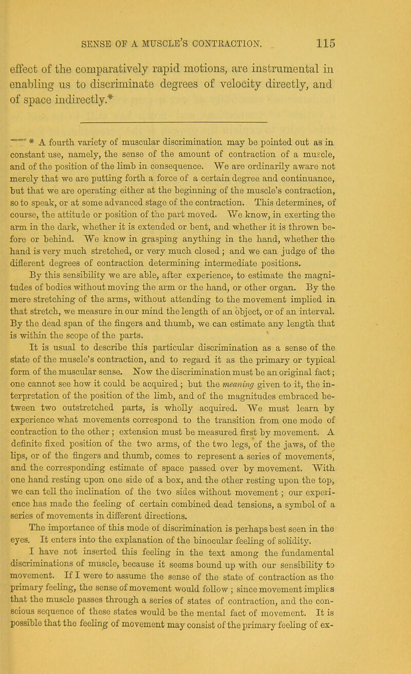 effect of the comparatively rapid motions, are instrumental in enabling us to discriminate degrees of velocity directly, and of space indirectly * —fourtli vaiiety of muscular discrimination may be pointed out as in constant nse, namely, the sense of the amount of contraction of a muscle, and of the position of the limb in consequence. We are ordinarily aware not merely that we are putting forth a force of a certain degree and continuance, but that we are operating either at the beginning of the muscle’s contraction, so to speak, or at some advanced stage of the contraction. This determines, of course, the attitude or position of the part moved. We know, in exerting the arm in the dark, whether it is extended or bent, and whether it is thrown be- fore or behind. We know in grasping anything in the hand, whether the hand is very much stretched, or very much closed; and we can judge of the diflerent degrees of contraction determining intermediate positions. By this sensibility we are able, after experience, to estimate the magni- tudes of bodies without moving the aim or the hand, or other organ. By the mere stretching of the arms, without attending to the movement implied in that stretch, we measure incur mind the length of an object, or of an interval. By the dead span of the fingers and thumb, we can estimate any length that is within the scope of the parts. It is usual to describe this particular discrimination as a sense of the state of the muscle’s contraction, and to regard it as the primary or typical form of the muscular sense. Now the discrimination must be an original fact; one cannot see how it could be acquired; but the meaning given to it, the in- terpretation of the position of the Hmb, and of the magnitudes embraced be- tween two outstretched parts, is wholly acquired. We must learn by experience what movements correspond to the transition from one mode of contraction to the other ; extension must be measured first by movement. A definite fixed position of the two arms, of the two legs, of the jaws, of the lips, or of the fingers and thumb, comes to represent a series of movements, and the corresponding estimate of space passed over by movement. With one hand resting upon one side of a box, and the other resting upon the top, we can tell the inclination of the two sides withont movement; our experi- ence has made the feeling of certain combined dead tensions, a symbol of a series of movements in different directions. The importance of this mode of discrimination is perhaps best seen in the eyes. It enters into the explanation of the binocular feeling of solidity. I have not inserted this feeling in the text among the fundamental discriminations of muscle, because it seems bound up with our sensibility to movement. If I were to assume the sense of the state of contraction as the primary feeling, the sense of movement would follow ; since movement implies that the mnscle passes through a series of slates of contraction, and the con- scious sequence of these states would be the mental fact of movement. It is possible that the feeling of movement may consist of the primary feeling of ex-