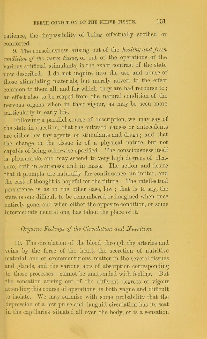 FEESH CONDITION OF THE NEKVE TISSUE. patience, the impossibility of being effectually soothed or comforted. 9. The consciousness arising out of the healthy and fresh condition of the nerve tissue, or out of the operations of the various artificial stimulants, is the exact contrast of the state now described. I do not inquire into the use and abuse of those stimulating materials, but merely advert to the effect common to them all, and for which they are had recourse to; an effect also to be reaped from the natural condition of the nervous organs when in their vigour, as may be seen more particularly in early Hfe. Following a parallel course of description, we may say of the state in question, that the outward causes or antecedents are either healthy agents, or stimulants and drugs; and that the change in the tissue is of a physical nature, but not capable of being otherwise specified. The consciousness itseK is pleasurable, and may ascend to very high degrees of plea- sure, both in acuteness and in mass. The action and desire that it prompts are naturally for continuance unlimited, and the cast of thought is hopeful for the future. The intellectual persistence is, as in the other case, low; that is to say, the state is one difficult to be remembered or imagined when once entirely gone, and when either the opposite condition, or some intermediate neutral one, has taken the place of it. Organic Feelings of the Circulation and Nutrition. 10. The circulation of the blood through the arteries and veins by the force of the heart, the secretion of nutritive material and of excrementitious matter in the several tissues and glands, and the various acts of absorption corresponding to those processes—cannot be unattended with feeling. But the sensation arising out of the different degrees of vigour attending this course of operations, is both vague and difficult to isolate. We may surmise with some probability that the depression of a low pulse and languid circulation has its seat in the capillaries situated all over the body, or is a sensation