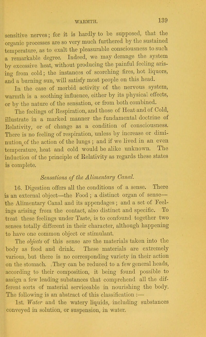 WARMTH. sensitive nerves j for it is liardly to be supposed, tliat tbe organic processes are so very mucli furthered by tlie sustained temperature, as to exalt tbe pleasurable consciousness to sucb a remarkable degree. Indeed, we may derange the system by excessive heat, without producing the painful feeling aris- ing from cold; the instances of scorching fires, hot liquors, and a burning sun, will satisfy most people on this head. In the case of morbid activity of the nervous system, warmth is a soothing influence, either by its physical effects, or by the nature of the sensation, or from both combined. The feelings of Eespiration, and those of Heat and of Cold, illustrate in a marked manner the fundamental doctrine of Eelativity, or of change as a condition of consciousness. There is no feeling of respiration, unless by increase or dimi- nution of the action of the lungs ; and if we lived in an even temperature, heat and cold would be alike unknown. The induction of the principle of Eelativity as regards these states is complete. Sensations of the Alimentary Canal. 16. Digestion offers all the conditions of a sense. There is an external object—the Food ; a distinct organ of sense— the Alimentary Canal and its appendages; and a set of Feel- ings arising from the contact, also distinct and specific. To treat these feelings under Taste, is to confound together two senses totally different in their character, although happening to have one common object or stimulant. The objeets of this sense are the materials taken into the body as food and drink. These materials are extremely various, but there is no corresponding variety in their action on the stomach. .They can be reduced to a few general heads, according to their composition, it being found possible to assign a few leading substances that comprehend all the dif- ferent sorts of material serviceable in nourishing the body. The following is an abstract of this classification :— 1st. ~Water and the watery hquids, including substances conveyed in solution, or suspension, in water.