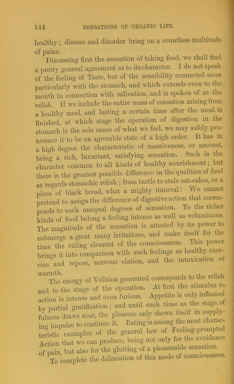 healthy ; disease and disorder bring on a countless multitude of pains. Discussing first the sensation of taking food, we shall find a pretty general agreement as to its character. I do not speak of the feeling of Taste, but of the sensibility connected more particularly with the stomach, and which extends even to the mouth in connection with salivation, and is spoken of as the relish. If we include the entire mass of sensation arising from a healthy meal, and lasting a certain time after the meal is finished, at which stage the operation of digestion in the stomach is the sole cause of what we feel, we may safely pro- nounce it to be an agreeable state of a high order. It has in a high degree the characteristic of massiveness, or amount, bein'^cr a Sch, luxuriant, satisfying sensation. Such is the character common to all kinds of healthy nourishment; but there is the greatest possible difference in the qualities of food as regards stomachic relish ; from turtle to stale oat-cakes, or a piece*of black bread, what a mighty interval! We cannot pretend to assign the difference of digestive action that corres- ponds to such unequal degrees of sensation. To the richei kinds of food belong a feeling intense as well as voluminous. The magnitude of the sensation-is attested by its power to submerge a great many irritations, and make itself for the time the ruling element of the consciousness. This power . brincrs it into comparison with such feelings as healthy exer- i cise'^and repose, nervous elation, and the intoxication ot ^ The enertry of Volition generated corresponds to the relish and to the stage of the operation. At first the stimulus to action is intense and even furious. Appetite is on y inflamed by partial gratification; and until such time as the stage o fulness draws near, the pleasure only shows itself in supp y incr impulse to continue it. Eating is among the most charac- teristic^ examples of the general law of Feeling-prompted Action that we can produce, being not only for the avoidance of pain but also for the glutting of a pleasurable sensation. ^To complete the delineation of this mode of consciousness,