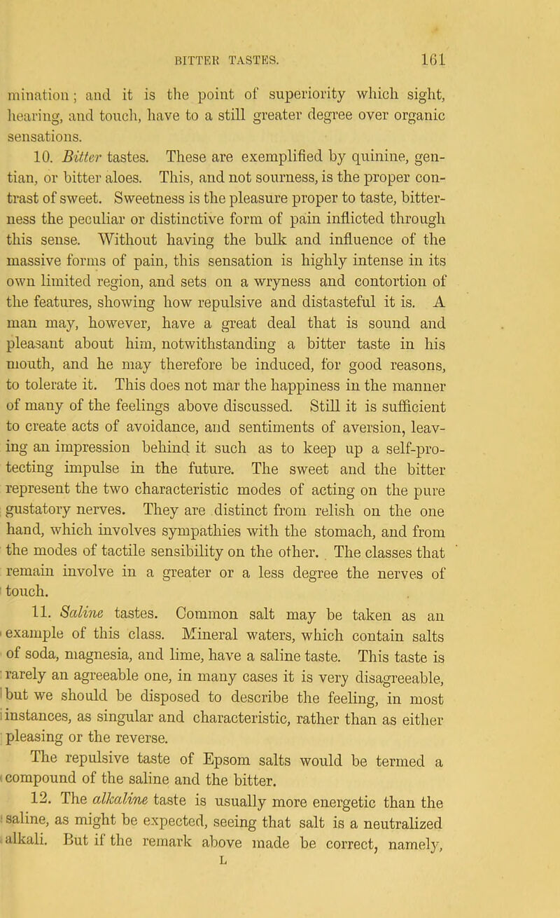 minatiou; and it is the point of superiority which sight, liearing, and touch, have to a still greater degree over organic sensations. 10. Bitter tastes. These are exemplified by quinine, gen- tian, or bitter aloes. This, and not sourness, is the proper con- trast of sweet. Sweetness is the pleasure proper to taste, bitter- ness the peculiar or distinctive form of pain inflicted through this sense. Without having the bulk and influence of the massive forms of pain, this sensation is highly intense in its own limited region, and sets on a wryness and contortion of the features, showing how repulsive and distasteful it is. A man may, however, have a great deal that is sound and pleasant about him, notwithstanding a bitter taste in his mouth, and he may therefore be induced, for good reasons, to tolerate it. This does not mar the happiness in the manner of many of the feelings above discussed. Still it is sufficient to create acts of avoidance, and sentiments of aversion, leav- ing an impression behind it such as to keep up a self-pro- tecting impulse in the future. The sweet and the bitter represent the two characteristic modes of acting on the pure gustatory nerves. They are distinct from relish on the one hand, which involves sympathies with the stomach, and from the modes of tactile sensibility on the other. The classes that remain involve in a greater or a less degree the nerves of ■ touch. 11. Saline tastes. Common salt may be taken as an I example of this class. Mineral waters, which contain salts of soda, magnesia, and lime, have a saline taste. This taste is I rarely an agreeable one, in many cases it is very disagreeable, I but we should be disposed to describe the feeling, in most i instances, as singular and characteristic, rather than as either- pleasing or the reverse. The repulsive taste of Epsom salts would be termed a (compound of the saline and the bitter. 12. The alkaline taste is usually more energetic than the ! saline, as might be expected, seeing that salt is a neutralized > alkali. But if the remark above made be correct, namel}', L