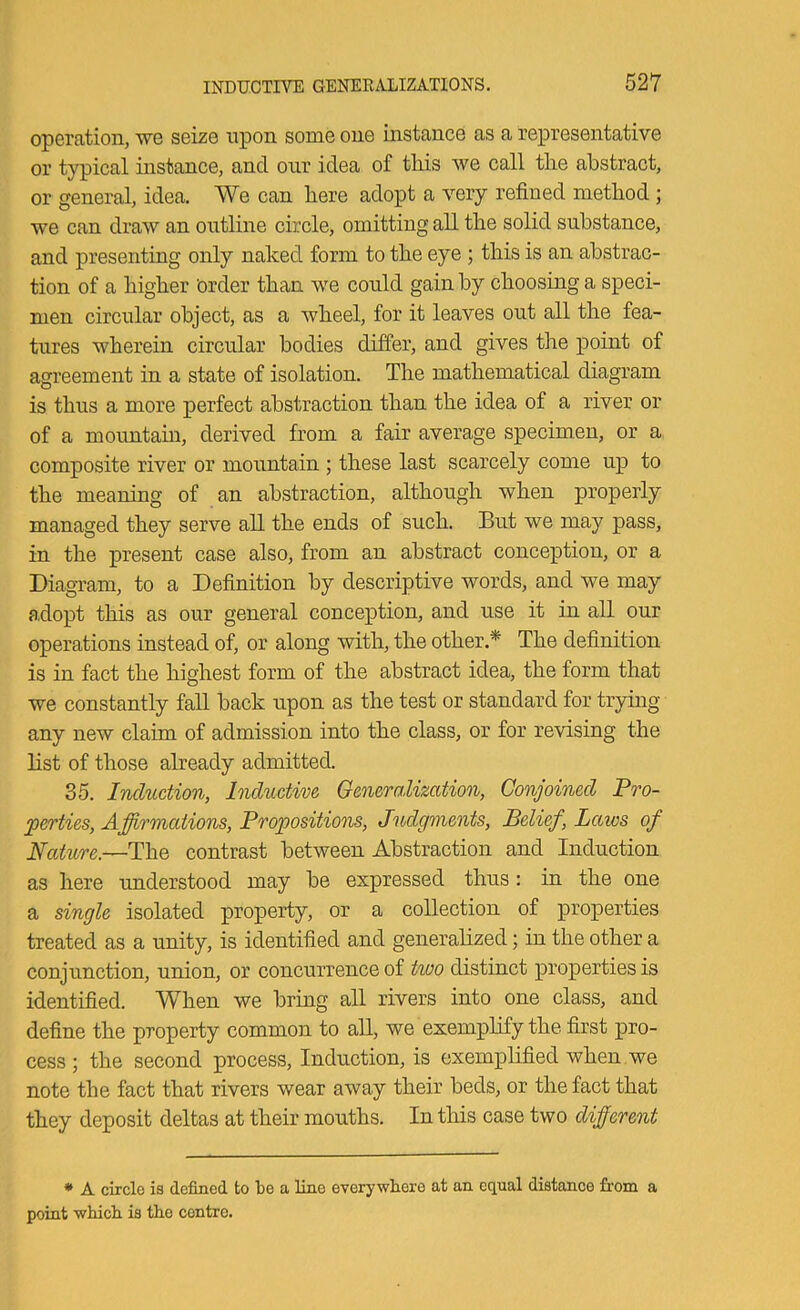 operation, we seize upon some one instance as a representative or typical instance, and onr idea of this we call the abstract, or general, idea. We can here adopt a very refined method ; we can draw an outline circle, omitting all the solid substance, and presenting only naked form to the eye ; this is an abstrac- tion of a higher order than we could gain by choosing a speci- men circular object, as a wheel, for it leaves out all the fea- tures wherein circular bodies differ, and gives the point of agreement in a state of isolation. The mathematical diagram is thus a more perfect abstraction than the idea of a river or of a mountam, derived from a fair average specimen, or a composite river or mountain ; these last scarcely come up to the meaning of an abstraction, although when properly managed they serve all the ends of such. But we may pass, in the present case also, from an abstract conception, or a Diagram, to a Definition by descriptive words, and we may adopt this as our general conception, and use it in all our operations instead of, or along with, the other.* The definition is in fact the highest form of the abstract idea, the form that we constantly fall back upon as the test or standard for trying any new claim of admission into the class, or for revising the list of those already admitted. 35. Induction, Inductive Generalization, Conjoined Pro- perties, Affirmations, Propositions, Judgments, Belief, Laws of Nature.—The contrast between Abstraction and Induction as here understood may be expressed thus: in the one a single isolated property, or a collection of properties treated as a unity, is identified and generalized; in the other a conjunction, union, or concurrence of two distinct properties is identified. When we bring all rivers into one class, and define the property common to all, we exemplify the first pro- cess ; the second process. Induction, is exemplified when we note the fact that rivers wear away their beds, or the fact that they deposit deltas at their mouths. In this case two different * A circle is defined to te a line everywhere at an equal distance from a point which is the centre.