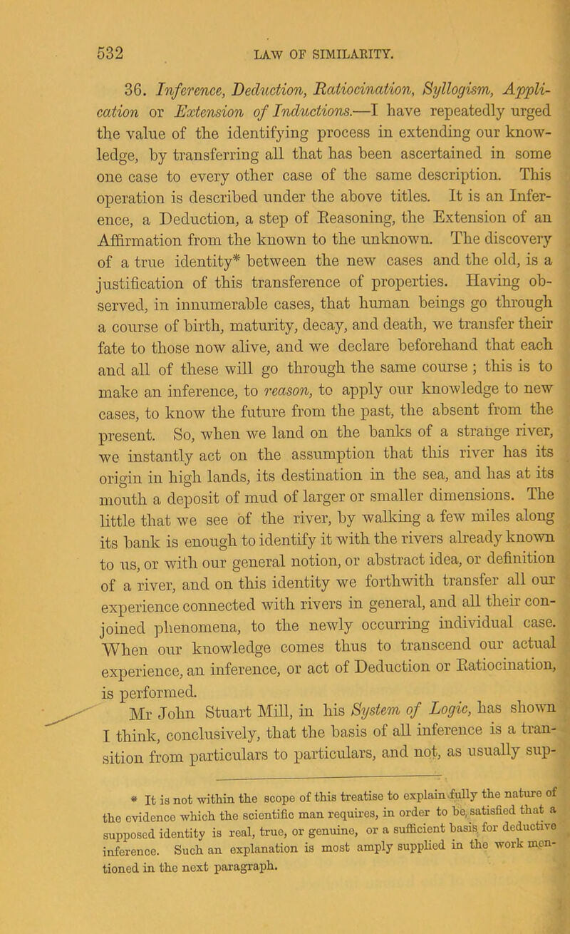 36. Inference, Deduction, Ratiocination, Syllogism, Ap]pli- cation or Extension of Inductions.—I have repeatedly urged the value of the identifying process in extending our know- ledge, hy transferring all that has been ascertained in some one case to every other case of the same description. This operation is described under the above titles. It is an Infer- ence, a Deduction, a step of Seasoning, the Extension of an Affirmation from the known to the unknown. The discovery of a true identity* between the new cases and the old, is a justification of this transference of properties. Having ob- served, in innumerable cases, that human beings go through a course of birth, maturity, decay, and death, we transfer their fate to those now alive, and we declare beforehand that each and all of these will go through the same course ; this is to make an inference, to reason, to apply our knowledge to new cases, to know the future from the past, the absent from the present. So, when we land on the banks of a strange river, we instantly act on the assumption that this river has its origin in high lands, its destination in the sea, and has at its mouth a deposit of mud of larger or smaller dimensions. The little that we see of the river, by waUving a few miles along its bank is enough to identify it with the rivers already known to us, or with our general notion, or abstract idea, or definition of a river, and on this identity we forthwith transfer all our experience connected with rivers in general, and all their con- joined phenomena, to the newly occurring individual case. When our knowledge comes thus to transcend our actual experience, an inference, or act of Deduction or Ratiocination, is performed. Mr John Stuart Mill, in his System of Logic, has shown I think, conclusively, that the basis of all inference is a tran- sition from particulars to particulars, and not, as usually sup- ♦ It is not within the scope of this treatise to explain-fully the nature of the evidence which the scientific man requii’es, in order to he, satisfied that a supposed identity is real, true, or genuine, or a sufficient basis, for deductive inference. Such an explanation is most amply suppHed in the work men- tioned in the next paragraph.