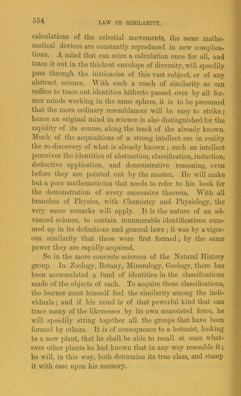 calculations of the celestial movements, the same mathe- matical devices are constantly reproduced in new complica- tions. A mind that can seize a calculation once for all, and trace it out in the thickest envelope of diversity, will speedily pass through the intricacies of this vast subject, or of any abstract science. With such a reach of similarity as can suffice to trace out identities hitherto passed over by all for- mer minds working in the same sphere, it is to be presumed that the more ordinary resemblances wdl be easy to strike ; hence an original mind in science is also distinguished for the rapidity of its course, along the track of the already known. Much of the acquisitions of a strong intellect are in reality the re-discovery of what is already known ; such an intellect perceives the identities of abstraction, classification, induction, deductive aj^plication, and demonstrative reasoning, even before they are pointed out by the master. He will make but a poor mathematician that needs to refer to his book for the demonstration of every successive theorem. With all branches of Physics, with Chemistry and Physiology, the very same remarks will apply. It is the nature of an ad- vanced science, to contain innumerable identifications sum- med up in its definitions and general laws ; it was by a vigor- ous similarity that these were first formed; by the same power they are rapidly acquired. So in the more concrete sciences of the Natural History group. In Zoology, Botany, Mineralogy, Geology, there has been accumulated a fund of identities in the classifications made of the objects of each. To acquire these classifications, the learner must himself feel the similarity among the indi- viduals ; and if his mind is of that powerful kind that can trace many of the likenesses by its own unassisted force, he will speedily string together all the groups that have been formed by others. It is of consequence to a botanist, looking to a new plant, that he shall be able to recall at once what- ever other plants he had known that in any way resemble it; he will, in this way, both determine its true class, and stamp it with ease upon his memory.