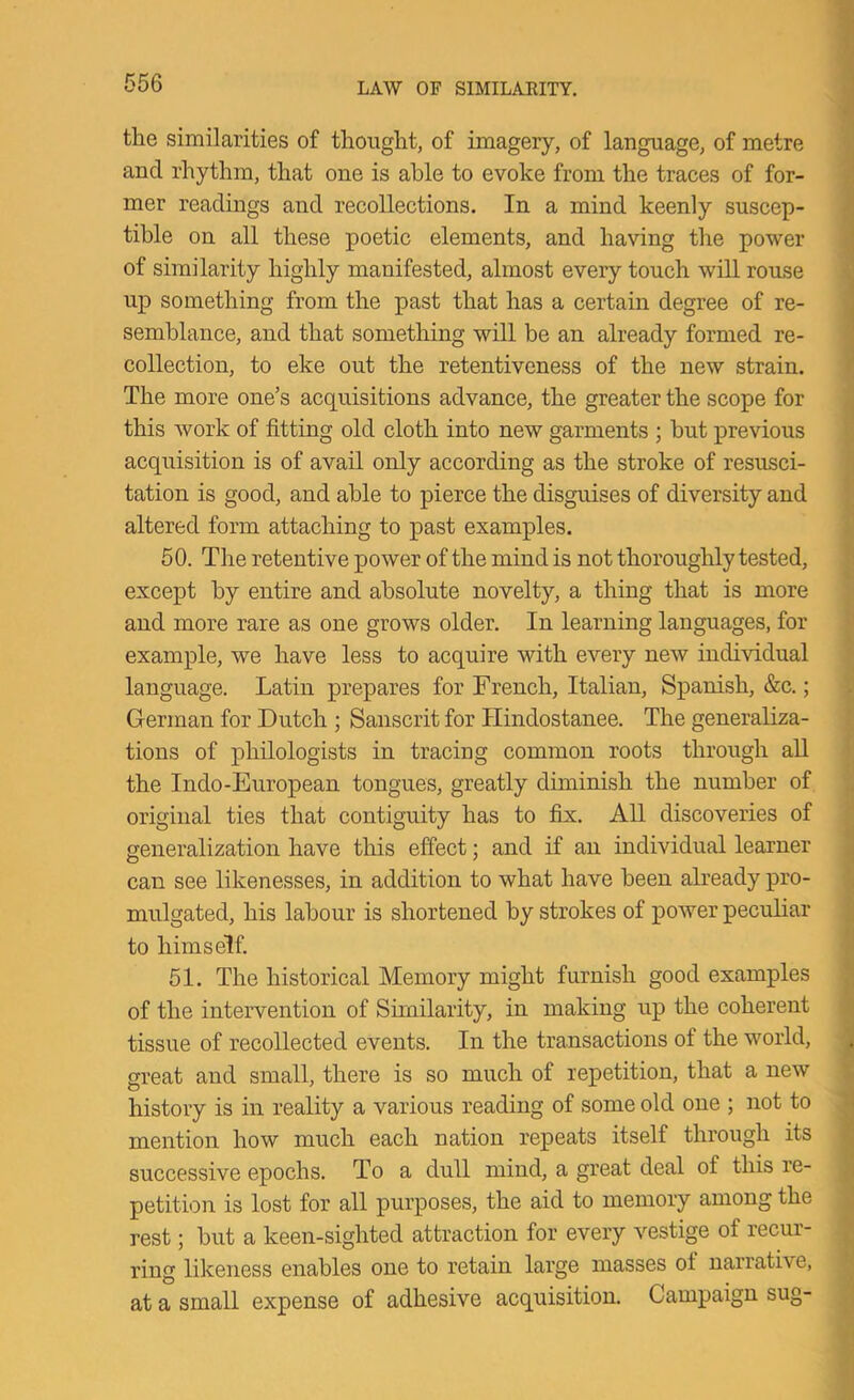 tlie similarities of thought, of imagery, of language, of metre and rhythm, that one is able to evoke from the traces of for- mer readings and recollections. In a mind keenly suscep- tible on all these poetic elements, and having the power of similarity highly manifested, almost every touch will rouse up something from the past that has a certain degree of re- semblance, and that something will be an already formed re- collection, to eke out the retentiveness of the new strain. The more one’s acquisitions advance, the greater the scope for this work of fitting old cloth into new garments ; but previous acquisition is of avail only according as the stroke of resusci- tation is good, and able to pierce the disguises of diversity and altered form attaching to past examples. 50. The retentive power of the mind is not thoroughly tested, except by entire and absolute novelty, a thing that is more and more rare as one grows older. In learning languages, for example, we have less to acquire with eveiy new individual language. Latin prepares for French, Italian, Spanish, &c.; German for Dutch ; Sanscrit for Hindostanee. The generaliza- tions of philologists in tracing common roots through all the Indo-European tongues, greatly diminish the number of original ties that contiguity has to fix. All discoveries of generalization have this effect; and if an individual learner can see likenesses, in addition to what have been already pro- mulgated, his labour is shortened by strokes of power peculiar to himself. 51. The historical Memory might furnish good examples of the intervention of Similarity, in making up the coherent tissue of recollected events. In the transactions of the world, great and small, there is so much of repetition, that a new history is in reality a various reading of some old one ; not to mention how much each nation repeats itself through its successive epochs. To a dull mind, a great deal of this re- petition is lost for all purposes, the aid to memory among the rest; but a keen-sighted attraction for every vestige of recur- ring likeness enables one to retain large masses of narrative, at a small expense of adhesive acquisition. Campaign sug-