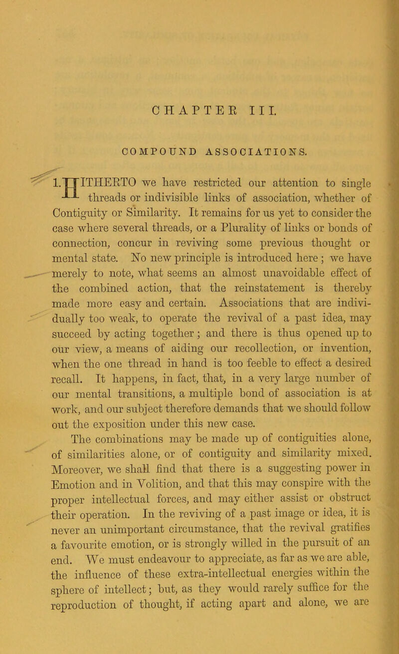 COMPOUND ASSOCIATIONS. I.ITITHEETO we have restricted our attention to single threads or indivisible links of association, whether of Contiguity or Similarity. It remains for us yet to consider the case where several threads, or a Plurality of links or bonds of connection, concur in reviving some previous thought or mental state. No new principle is introduced here; we have merely to note, what seems an almost unavoidable effect of the combined action, that the reinstatement is thereby made more easy and certain. Associations that are indivi- dually too weak, to operate the revival of a past idea, may succeed by acting together; and there is thus opened up to our view, a means of aiding our recollection, or invention, when the one thread in hand is too feeble to effect a deshed recall. It happens, in fact, that, in a very large number of our mental transitions, a multiple bond of association is at work, and our subject therefore demands that we should foUow out the exposition under tliis new case. The combinations may be made up of contiguities alone, of similarities alone, or of contiguity and similarity mixed. Moreover, we shall find that there is a suggesting power in Emotion and in Volition, and that this may conspire with the proper intellectual forces, and may either assist or obstruct their operation. In the reviving of a past image or idea, it is never an unimportant circumstance, that the revival gratifies a favourite emotion, or is strongly willed in the pursuit of an end. We must endeavour to appreciate, as far as we are able, the influence of these extra-inteUectual energies within the sphere of intellect; but, as they would rarely suffice for the reproduction of thought, if acting apart and alone, we are