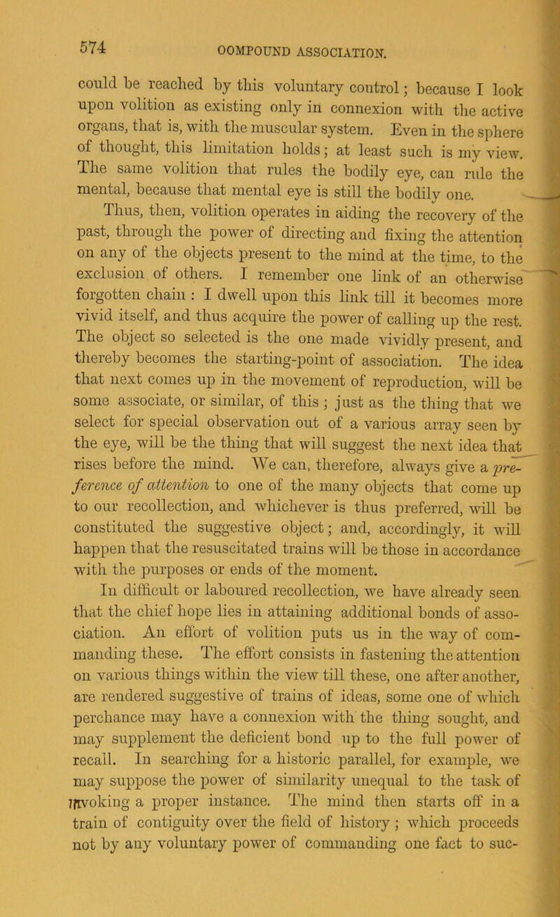 could be reached by this voluntary control; because I look upon volition as existing only in connexion with the active organs, that is, with the muscular system. Even in the sphere of thought, this limitation holds; at least such is my view. The same volition that rules the bodily eye, can rule the mental, because that mental eye is still the bodilv one. Thus, then, volition operates in aiding the recovery of the past, through the power of directing and fixing the attention on any of the objects present to the mind at the time, to the exclusion of others. I remember one link of an otherwise forgotten chain : I dwell upon this link till it becomes more vivid itself, and thus acquire the power of calling up the rest. The object so selected is the one made vividly present, and tliereby becomes the starting-point of association. The idea that next comes up in the movement of reproduction, will be some associate, or similar, of this ; just as the thing that we select for special observation out of a various array seen by the eye, will be the thing that will suggest the next idea that rises before the mind. We can, therefore, always give a pre- ference of attention to one of the many objects that come up to our recollection, and whichever is thus preferred, will be constituted the suggestive object; and, accordingly, it wiU happen that the resuscitated trains will be those in accordance witli the purposes or ends of the moment. In difficult or laboured recollection, we have already seen that the chief hope lies in attaining additional bonds of asso- ciation. An effort of volition puts us in the way of com- manding these. The effort consists in fastening the attention on various things within the view till these, one after another, are rendered suggestive of trains of ideas, some one of vdiich perchance may have a connexion with the thing sought, and may supplement the deficient bond up to the full power of recall. In searching for a historic parallel, for example, we may suppose the power of similarity unequal to the task of Ifivoking a proper iiistauce. The mind then starts off in a train of contiguity over the field of history ; which proceeds not by any voluntary power of commanding one fact to sue-