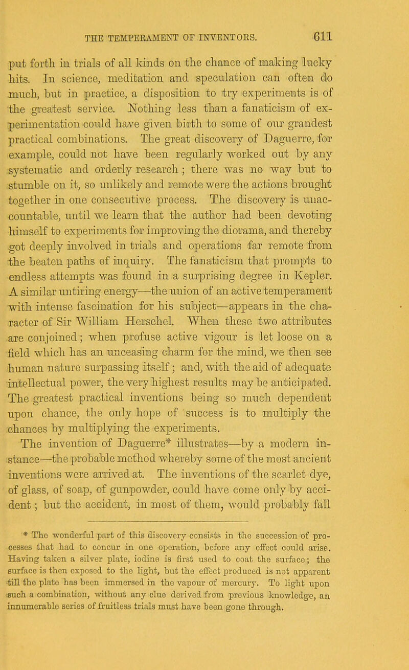 put forth iu trials of all kinds on the chance of making lucky hits. In science, meditation and speculation can often do much, but in practice, a disposition to try experiments is of the greatest service. Nothing less than a fanaticism of ex- perimentation could have given birth to some of our grandest practical combinations. The great discovery of Daguerre, for example, could not have been regularly worked out by any systematic and orderly research; there was no way but to stumble on it, so unlikely and remote were the actions brought together in one consecutive process. The discovery is unac- countable, until we learn that the author had been devoting himself to experiments for improving the diorama, and thereby got deeply involved in trials and operations far remote from the beaten paths of inquiry. The fanaticism that prompts to endless attempts was found in a surprising degree in Kepler. A similar imtiring energy—the union of an active temperament with intense fascination for his subject—appears in the cha- racter of Sir William Herschel. When these two attributes are conjoined; when profuse active vigour is let loose on a field which has an unceasing charm for the mind, we then see human nature surpassing itself; and, with the aid of adequate intellectual power, the very highest results may be anticipated. The greatest practical inventions being so much dependent upon chance, the only hope of success is to multiply the chances by multiplying the experiments. The invention of Daguerre* illustrates—by a modern in- stance—the probable method whereby some of the most ancient inventions were arrived at. The inventions of the scarlet dye, of glass, of soap, of gunpowder, could have come only by acci- dent ; but the accident, in most of them, would probably fall * The wonderful part of this discovery censist.s in the succession of pro- cesses that had to concur in one operation, before any effect could arise. Having taken a silver plate, iodine is first used to coat the surface; the surface is then exposed to the light, hut the effect produced is not apparent ■tin the plate has been immersed in the vapour of mercury. To light upon isuch a combination, without any clue derived from previous knowledge, an innumerable scries of fruitless trials must have been gone through.
