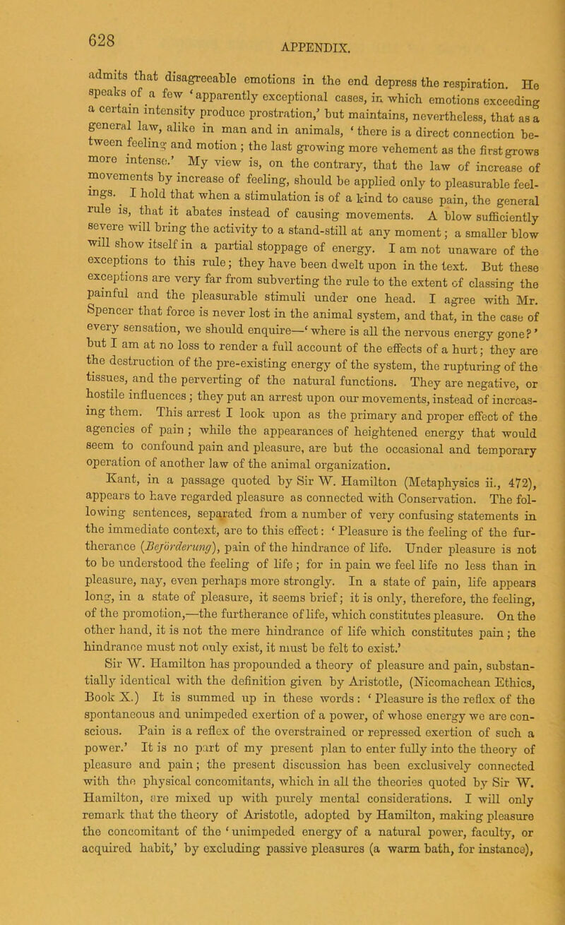 APPENDIX. admits that disagreeable emotions in the end depress the respiration. He ! speaks of a few ‘apparently exceptional cases, in which emotions exceeding j a certain intensity produce prostration,' but maintains, nevertheless, that as a \ general law, alike in man and in animals, ‘ there is a direct connection be- ween feeling and motion ; the last growing more vehement as the first grows more intense.’ ^ My view is, on the contrary, that the law of increase of I movements by increase of feeling, should he applied only to pleasurable feel- ] mgs. ^ I hold that when a stimulation is of a kind to cause pain, the general | rule is, that it abates instead of causing movements. A blow sufficiently I severe will bring the activity to a stand-still at any moment; a smaUer blow i will show itself in a partial stoppage of energy. I am not unaware of the ! exceptions to this rule; they have been dwelt upon in the text. But these \ exceptions are very far from subverting the rule to the extent of classing the ’ painful and the pleasurable stimuli under one head. I agree with Mr. i Spencer that force is never lost in the animal system, and that, in the case of j every sensation, we should enquire—‘ where is all the nervous energy gone? ’ | but I am at no loss to render a full account of the effects of a hurt; they are | the destruction of the pre-existing energy of the system, the rupturing of the tissues, and the perverting of the natural functions. They are negative, or hostile influences; they put an arrest upon our movements, instead of increas- ing them. This arrest I look upon as the primary and proper effect of the agencies of pain ; while the appearances of heightened energy that would ' seem to confound pain and pleasure, are but the occasional and temporary operation of another law of the animal organization. Kant, in a passage quoted by Sir W. Hamilton (Metaphysics ii., 472), appears to have regarded pleasure as connected with Conservation. The fol- lowing sentences, separated from a number of very confusing statements in the immediate context, are to this effect: ‘ Pleasure is the feeling of the fur- therance {Bejorderung), pain of the hindrance of life. Under pleasure is not to be understood the feeling of life ; for in pain we feel life no less than in pleasure, nay, even perhaps more strongly. In a state of pain, life appears long, in a state of pleasure, it seems brief; it is only, therefore, the feeling, of the promotion,—the furtherance of life, which constitutes pleasure. On the other hand, it is not the mere hindrance of life which constitutes pain; the hindrance must not only exist, it must be felt to exist.’ Sir W. Hamilton has propounded a theory of pleasure and pain, substan- tially identical with the definition given by Aristotle, (Nicomachean Ethics, Book X.) It is summed up in these words: ‘ Pleasure is the reflex of the spontaneous and unimpeded exertion of a power, of whose energy we are con- scious. Pain is a reflex of the overstrained or repressed exertion of such a ; power.’ It is no part of my present plan to enter fully into the theory of pleasure and pain; the present discussion has been exclusively connected with the physical concomitants, which in all the theories quoted by Sir W. Hamilton, are mixed up with purely mental considerations. I will only 1 remark that the theory of Aristotle, adopted by Hamilton, making pleasure \ the concomitant of the ‘ unimpeded energy of a natural power, faculty, or j acquired habit,’ by excluding passive pleasures (a warm bath, for instance).