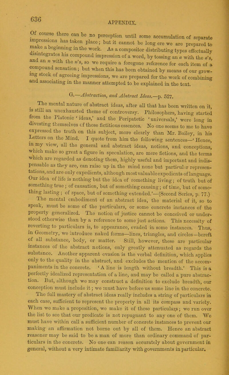 APPENDIX. Of course there can be no perception until some accumulation of separate impiessions has taken place; hut it cannot be long ere we are prepared to ma vO a eginning in the work. As a compositor distributing types effectually disintegrates his compound impression of a word, by tossing an « with the «’s, and an n with the «’s, so we require a foregone reference for each item of a compound sensation; but when this has been obtained by means of our grow- ing stock of agreeing impressions, we are prepared for the work of combining and associating in the manner attempted to be explained in the text. Gr.—Abstraction, and Abstract Ideas,—p. 527. _ The mental nature of abstract ideas, after all that has been written on it, IS stm an unexhausted theme of controversy. Philosophers, having started om the Platonic ‘ideas,’ and the Peripatetic ‘universals,’ were long in divesting themselves cf those fictitious essences. No one seems to me to have expressed the truth on this subject, more clearly than Mr. Bailey, in his Letters on the Mind, I quote from him the following sentences—' Hence, in my view, aU the general and abstract ideas, notions, and conceptions, ■whmh make so great a figure in speculation, are mere fictions, and the terms which are regarded as denoting them, highly useful and important and indis- pensable as they are, can raise up in the mind none but particul ir represen- tations, and are only expedients, although mostvaluableexpedients oflanguage. Our idea of life is nothing but the idea of something living; of truth but of something true; of causation, but of something causing; of time, but of some- thing lasting; of space, but of something extended.’—(Second Series, p. 77.) The mental embodiment of an abstract idea, the material of it, so to speak, must be some of the particulars, or some concrete instances of the property generalized. The notion of justice cannot be conceived or under- stood otherwise than by a reference to some just actions. This necessity of reverting to particulars is, to appearance, evaded in some instances. Thus, in Geometry, wo introduce naked forms—lines, triangles, and circles—bereft of all substance, body, or matter. Still, however, these are particular instances of the abstract notions, only greatly attenuated as regards the substance. Another apparent evasion is the verbal definition, which applies only to the quality in the abstract, and excludes the mention of the accom- paniments in the concrete. 'Aline is length without breadth.’ This is a perfectly idealized representation of a line, and may be called a pure abstrac- tion. But, although we may construct a definition to exclude breadth, our conception must include it; we must have before us some line in the concrete. The full mastery of abstract ideas really includes a string of particulars in each case, sufficient to represent the property in all its compass and variety. When we make a proposition, we make it of the.se particular.s; we run over the list to see that our predicate is not repugnant to any one of them. We must have within call a sufficient number of concrete instances to prevent our making an affirmation not borne out by all of them. Hence an abstract reasoner may be said to be a man of more than ordinary command of par- ticulars in the concrete. No one can reason accurately about government in general, without a very intimate familiarity with governments in particular.