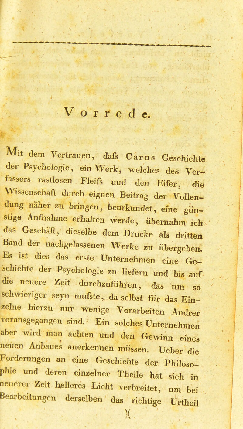 t Vorrede. Mit dem Vertrauen, dafs Carus Geschichte der Psychologie, ein Werk, welches des Ver^ fassers rastlosen Fleifs uud den Eifer, die Wissenschaft durch eignen Beitrag der Vollen- dung näher zu bringen, beurkundet, eine gün- stige Aufiiahme erhalten werde, übernahm ich das Geschäft, dieselbe dem Drucke als dritten Band der nachgelassenen Werke zu übergeben. Es ist dies das erste Unternehmen eine Ge- schichte der Psychologie zu liefern und bis auf die neuere Zeit durchzuführen, das um so schwieriger seyn mufste, daselbst für das Ein- zelne hierzu nur wenige Vorarbeiten Andrer vorausgegangen sind.* Ein solches Unternehmen aber wird man achten und den Gewinn eines neuen Anbaues anerkennen müssen. Ueber die Forderungen an eine Geschichte der Philoso- phie und deren einzelner Theile hat sich in neuerer Zeit helleres Licht verbreitet, um bei Bearbeitungen derselben das richtige Urtheil