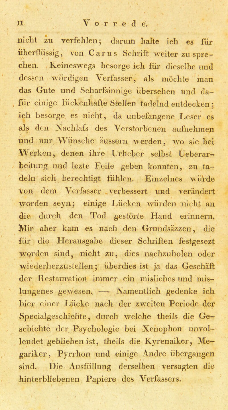 \ 31 Vorrede. niclit zu verfehlen; darum halte ich es für überflüssig, von Carus Schrift weiter zu spre- chen. Keineswegs besorge ich für dieselbe und dessen würdigen Verfasser, als möchte 'man das Gute und Scharfsinnige übersehen und da- für einige lückenhafte Stellen tadelnd entdecken ; ich besorge es nicht, da unbefangene Leser es als den Nachlafs des Verstorbenen aufiiehmen und nur Wünsche äussern werden , wo sie bei Werken, denen ihre Urheber selbst Ueberar- beitung und lezte Feile geben konnten, zu ta- deln sich berechtigt fühlen. Einzelnes wüVde von dem Verfasser .verbessert und verändert worden seyn; einige Lücken würden nicht an die durch den Tod gestörte Fland erinnern. Mir aber kam es nach den Grundsäzzen, die für die Herausgabe dieser Schriften festgesezt worden sind, nicht zu, dies nachzuholen oder wiederherzustellen; überdies ist ja das Geschäft der Restauration immer ein misliches und mis- lungenes gewesen. — Namentlich gedenke ich hier einer Lücke nach der zweiten Periode der Specialgeschichte, durch welche theils die Ge- schichte der Psychologie bei Xenophon unvol- lendet geblieben ist, theils die Kyrenaiker, Me- gariker, Pyrrhon und einige Andre übergangen sind. Die Ausfüllung derselben versagten die hinterbliebenen Papiere des Verfassers.