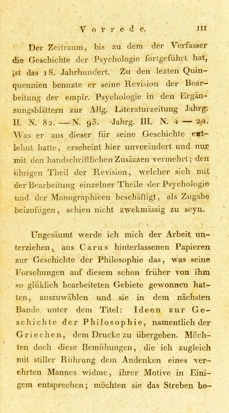 Der Zeitraum, bis zu dem der Verfasser die Geschichte der Psychologie fortgefiihrt hat, ist das 18. Jahrhundert. Zu den lezteii Quin- quennien benuzte er seine Revision der Bear- beitung der empir. Psychologie in den Ergän- zungsblättern zur Allg. Literaturzeitung Jahrg: II. N. 8a. —-N. 95. >Jahrg. III, N. 4 — 24. Was er aus dieser für seine Geschichte eift- lehnt hatte, erscheint hier unverändert und nuri mit den handschriftlichenZusäzzen vermehrt; den übrigen Theil der Revision, welcher sich mit der Bearbeitung einzelner Theile der Psychologie und der Monographieen beschäftigt, als Zugabe beizufiigen, schien nicht zwekmässig zu seyu. 0 Ungesäumt werde ich mich der Arbeit, un- terziehen, aus Car US hinterlassenen Papieren zur Geschichte der Philosophie das, was seine Forschungen auf diesem schon früher von ihm so glüklich bearbeiteten Gebiete gewonneti hat- ten , auszuwählen und sie in dem nächsten Bande unter dem Titel: Ideen zur Ge- schichte der Philosophie, namentlich der Griechen, dem Drucke zu übergeben. Möch- ten doch diese Bemühungen, die ich zugleich mit stiller Rührung dem Andenken eines ver- ehrten Mannes widme, ihrer Motive in Eini- gem entsprechen; möchten sie das Streben he-