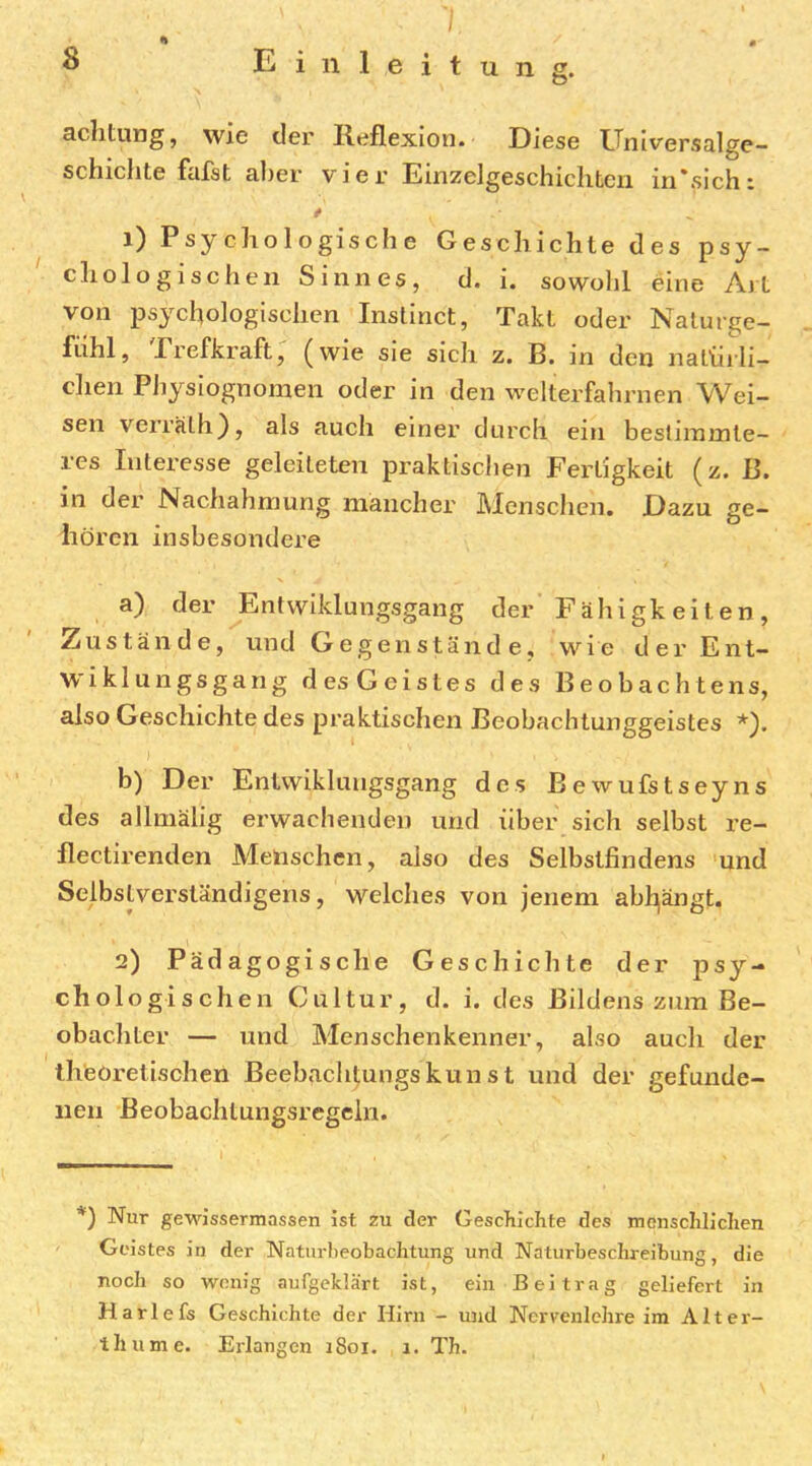 / achtung, wie der Reflexion. Diese Universalge- schichte fafst al)er vier Einzelgeschichten in'sich: 1) Psychologische Geschichte des psy- chologischen Sinnes, d. i. sowolil eine Art von psychologischen Inslinct, Takt oder Nalurge- fühl, Prefkraft, (wie sie sich z. B. in den natiiili- dien Physiognomen oder in den welterfahrnen Wei- sen verrälh), als auch einer durch ein bestimmte- res Interesse geleiteten praktischen Fertigkeit (z. B. in der Nachahmung mancher Menschen. Dazu ge- hören insbesondere a) der Ent wiklungsgang der Fähigkeiten, Zustände, und Gegenstände, wie der Ent- wiklungsgang des Geistes des Beobachte ns, also Geschichte des praktischen Beobachtunggeistes *). I b) Der Enlwiklungsgang des Bewufstseyns des allmälig erwachenden und über sich selbst re- flectirenden Menschen, also des Selbstfindens und Selbslverständigens, welches von jenem abhjängt. 2) Pädagogische Geschichte der psy- chologischen Cultur, d. i. des Bildens zum Be- obachter — und Menschenkenner, also auch der theoretischen Beebachtungskunst und der gefunde- nen Beobachtungsregcln. *) Nur gewissermassen ist zu der Geschichte des menschlichen Geistes in der Naturbeobachtung und Naturbeschreibung, die noch so wenig aufgeklärt ist, ein Beitrag geliefert in Harlefs Geschichte der Hirn - und Nerrenlehre im Alter-