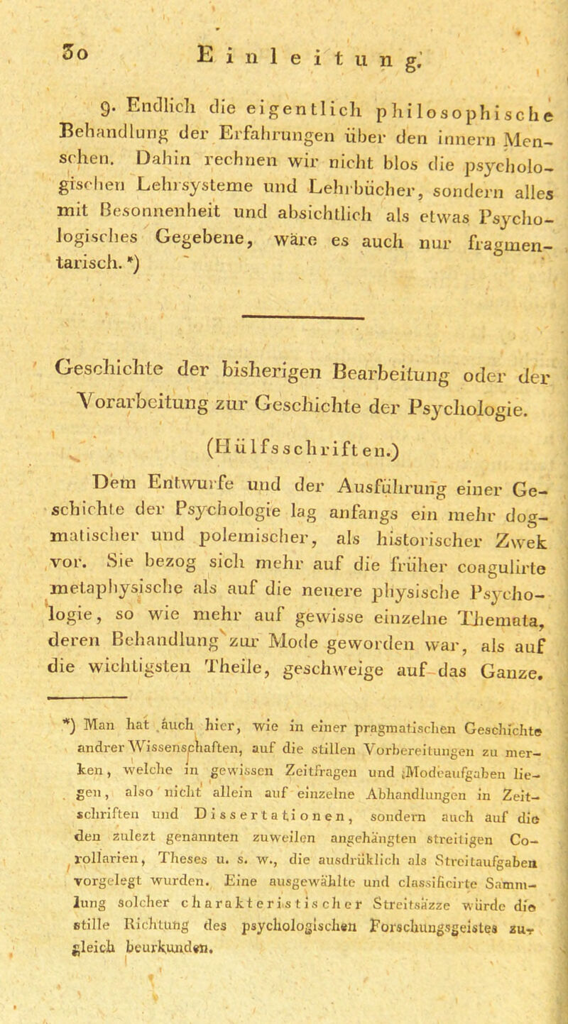 ii n g. 9. Endlich die eigentlich philosophische Behänd hing der Erfalirungen über den innern Men- schen. Dahin rechnen wir nicht blos die psycholo- gisc ben Lein Systeme und. Lehrbücher, sondern alles mit Besonnenheit und absichtlich als etwas Psycho- logisches Gegebene, wäre es auch nur fragmen- tarisch. *) Geschichte der bisherigen Bearbeitung oder der Vorarbcitung zur Geschichte der Psycliologie. (Hülfsschriften.) Dem Entwürfe und der Ausführung einer Ge- schichte der Psychologie lag anfangs ein mehr dog- matischer und polemischer, als historischer Zwek vor. bie bezog sich mehr auf die früher coagulirte metaphysische als auf die neuere physische Ps3a'ho- logie, so wie mehr auf gewisse einzelne TJiemala, deren Behandlung'zur Mode geworden war, als auf die wichtigsten Theile, geschweige auf das Ganze. ’*) Man hat auch hier, wie in einer pragmatisclien Geschichte andrerWissensjdiaften, auf die stillen Vorbereitungen zu mer- ken , welche in gewissen Zeitfragen und jModeaufgaben lie- gen, also nicht allein auf einzelne Abhandlungen in Zeit- schriften und Dissertationen, sondern auch auf die den zulezt genannten zuweilen angehängten streitigen Co- rollarien, Theses u. s. w., die ausdrüklich als Streitaufgaben Torgelegt wurden. Eine ausgewählte und classificirte Samm- lung Solcher charakteristischer Streltsazze würde dio etille Richtuug des psychologischen Forscluuigsgeistes zur gleich beurkunden. I