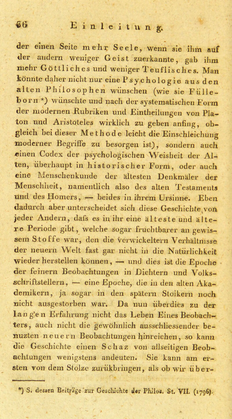 der einen Seite mehr Seele, wenn sie ihm auf der andern weniger Geist zuerkannte, gab ihm mehr Göttliches und weniger Teuflisches. Man könnte daher nicht nur eine Psy.chologie aus den alten Philosophen wünschen (wie sie Fiille- born *) wünschte und nach der systematischen Form der modernen Rubriken und Eintheilungen von Pla- ton und Aristoteles wirklich zu geben anfing, ob- gleich bei dieser Methode leicht die Einschieichung moderner Begriffe zu besorgen ist}, sondern auch einen Codex der psychologischen Weisheit der Al- ten, überhaupt in historischer Form, oder auch eine Menschenkunde der ältesten Denkmäler der Menschheit, namentlich also des alten Testaments und des Homers, — beides in ihrem Ursinne. Eben dadurch aber unterscheidet sich diese Geschichte,von jeder Andern, dafs es in ihr eine älteste und älte- re Periode gibt, welche sogar fruchtbarer an gewis- sem Stoffe war, den die Verwickeltem Verhältnisse der neuern Welt fast gar nicht in die Natürlichkeit wiederherstellen können, — und dies ist die Epoche der feinem Beobachtungen in Dichtern und Volks- schriftstellern, ■— eine Epoche, die in den alten Aka- demikern, ja sogar in den spätem Stoikern noch nicht ausgestorben war. Da nun überdies zu der lang’en Erfalirung nicht das Leben Eines Beobach- ters, auch nicht die gewöhnlich ausschliesseiider be- nuzten neuern Beobachtungen l;inreichen, so kann die Geschichte einen Schaz von allseiligen Beob- achtungen wenigstens andeuten. Sie kann am er- sten von dem Stolze zurükbriugen, als ob w'ir ü b e r-