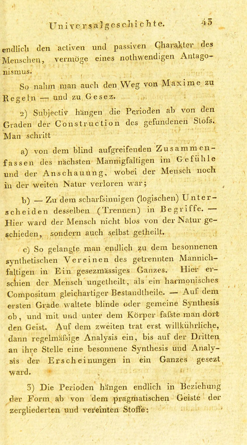 endlicli den acliven und passiven CharaJc,ter des Mensclieu, vermöge eines nothvvendigen Antago- nismus. So nalim man auch den Weg von Maxime zu Regeln — und zu Gesez. 2) Subjectiv hängen die Perioden ab von den Graden der Construction des gefundenen Stofs. Man schritt a) von dem blind aufgreifenden Zusammen- fassen des nächsten Mannigfaltigen im Gefühle und der Anschauung, wobei der Mensch noch in der weiten Natur verloren war; b) — Zu dem scharfsinnigen (logischen) Unter- scheiden desselben (Trennen) in Begriffe. — Hier ward der Mensch nicht blos von der Natur ge- schieden, sondern auch selbst getheilt. c) So gelangte man endlich zu dem besonnenen synthetischen Vereinen des getrennten Mannich- faltigen in Ein gesezmässiges Ganzes. Hier er- sciiien der Mensch ungetheilt, als'ein harmonisches Compositum gleichartiger Bestandtheiie. — Auf dem ersten Grade waltete blinde oder gemeine Synthesis ob, und mit und unter dem Körper fafste man dort den Geist. Auf dem zweiten trat erst wiHkühi’liche, dann regelmäfsige Analysis ein, bis auf der Dritten an ihre Stelle eine besonnene Synthesis und Analy- sis der Erscheinungen in ein Ganzes gesezt ward. , ' 3) Die Perioden hängen endlich in Beziehung der Form ab von dem pragmatischen Geiste der zergliederten und vereinten Stoße;