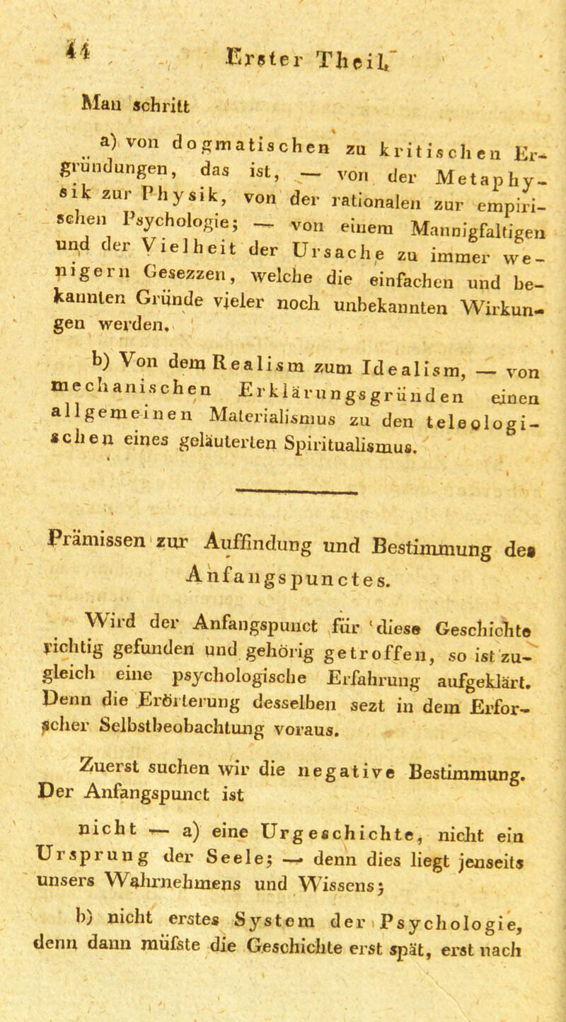 Mau schritt a) von dogmatischen zu kritischen Kr- grundungen, das ist, — von der Metaphy- sik zur Ph ysik, von der rationalen zur empiri- sehen Psychologie; von einem Mannigfaltigen und der Vielheit der Ursache zu immer we- nigem Gesezzen, welche die einfachen und be- kannten Gründe vieler noch unbekannten Wirkun- gen werden, b) Von demRealism zum Idealism, — von mechanischen ErUä.nngsgrunden einen allgemeinen Materialismus zu den teleologi- schen eines geläuterten Spiritualismua. Prämissen zur Auffindung und Bestimmung des Anfaiigspunctes. Wird der Anfangspuuct für 'diese Geschichte richtig gefunden und gehöiig getroffen, so ist zu- gleich eine psychologische Erfahrung aufgeklärt. Denn die Erörterung desselben sezt in dem Erfor- scher Selbstbeobachtung voraus. Zuerst suchen wir die negative Bestimmung. Der Anfangspunct ist nicht T— a) eine Urgeschichte, niclit ein Ursprung der Seele; — denn dies liegt jenseits unsers Walnmehmens und Wissens; h^ nicht erstes System der t Psychologie, denn dann mülste die Geschichte erst spät, erst nach