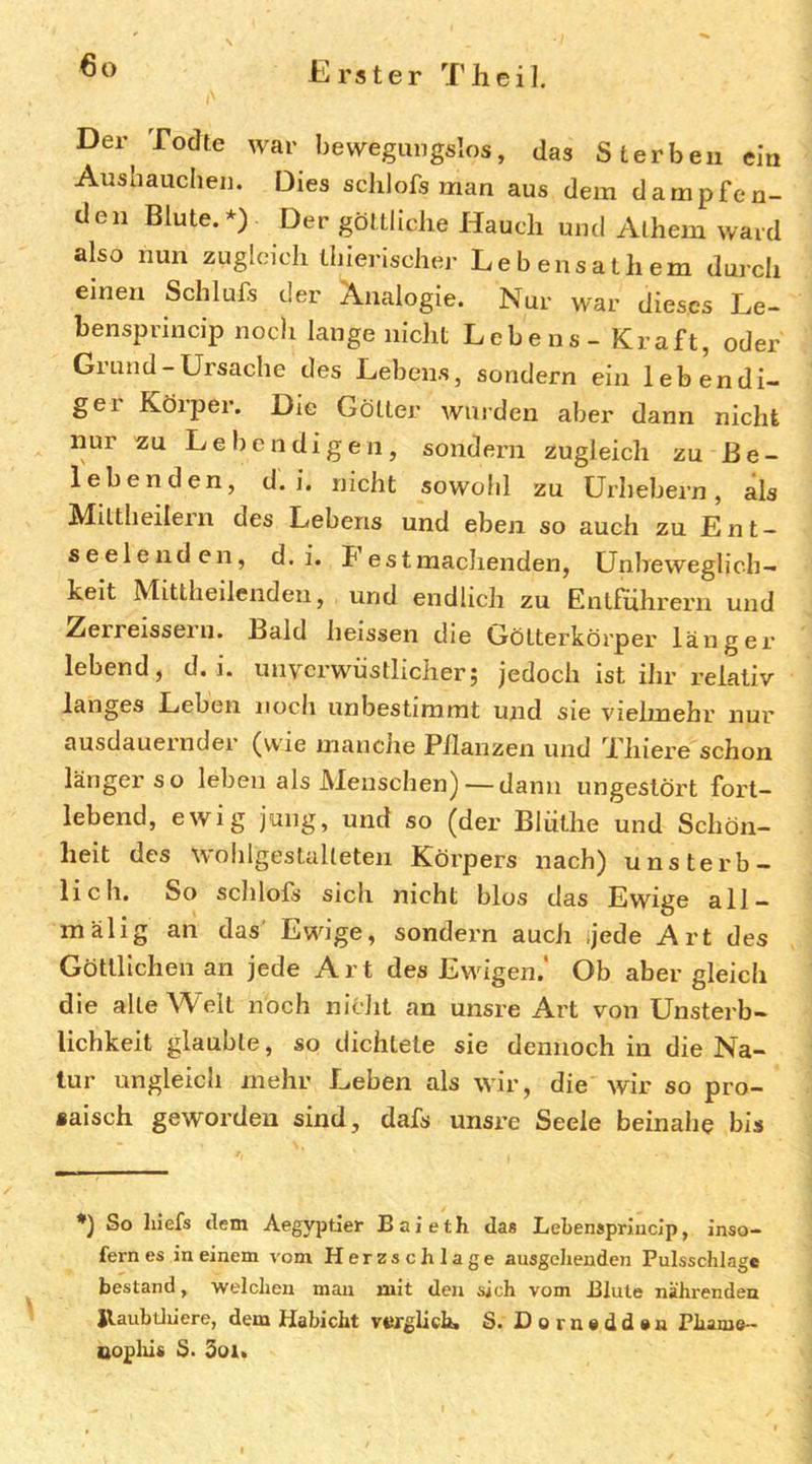 Der Todte war bewegungslos, das Sterben ein Aushaucheii. Dies schlofs man aus dem dampfen- den Blute.*) Der göttliche Hauch und Alhem ward also nun zugleich tbierischer Lebensathem durch einen Schlufs der Analogie. Nur war dieses Le- benspriucip noch lange nicht Lebens - Kraft, oder Grund-Ursache des Lebens, sondern ein lebendi- gei Körper. Die Götter winden aber dann nicht nur ^u Lebendigen, sondern zugleich zu Be- lebenden, d. i. nicht sowohl zu Urhebern, als Miltheilern des Lebens und eben so auch zu L n t - seelenden, d. i. Fest machenden, Unbeweglich- keit Mittheilenden, und endlich zu Entführern und Zerreissern. Bald heissen die Gölterkörper länger lebend, d. i. unverwüstlicher; jedoch ist ihr relativ langes Leben noch unbestimmt und sie vielmehr nur ausdauernder (vv'ie manclre Pilanzen und Thiere schon länger so leben als Menschen) — dann ungestört fort- lebend, ewig jung, und so (der Blüthe und Schön- heit des wohlgeslulleten Körpers nach) unsterb- lich. So schlofs sich nicht blos das Ewige all- mälig an das Ewige, sondern auch Jede Art des Göttlichen an jede Art des Ewigen.' Ob aber gleich die alte Welt noch nicht an unsre Art von Unsterb- lichkeit glaubte, so dichtete sie deniroch in die Na- tur ungleich mehr Leben als wir, die wir so pro- saisch geworden sind, dafs unsre Seele beinahe bis So hiefs dem Aegyptier Baieth das Lebensprliicip, inso- fern es in einem vom Herzschlage ausgehenden Pulsschlage bestand, welchen man mit den sich vom Blute nähi-endea Jlaubtliiere, dem Habicht vergliclb S. Dornadden Phame- oopliis S. 3oi«