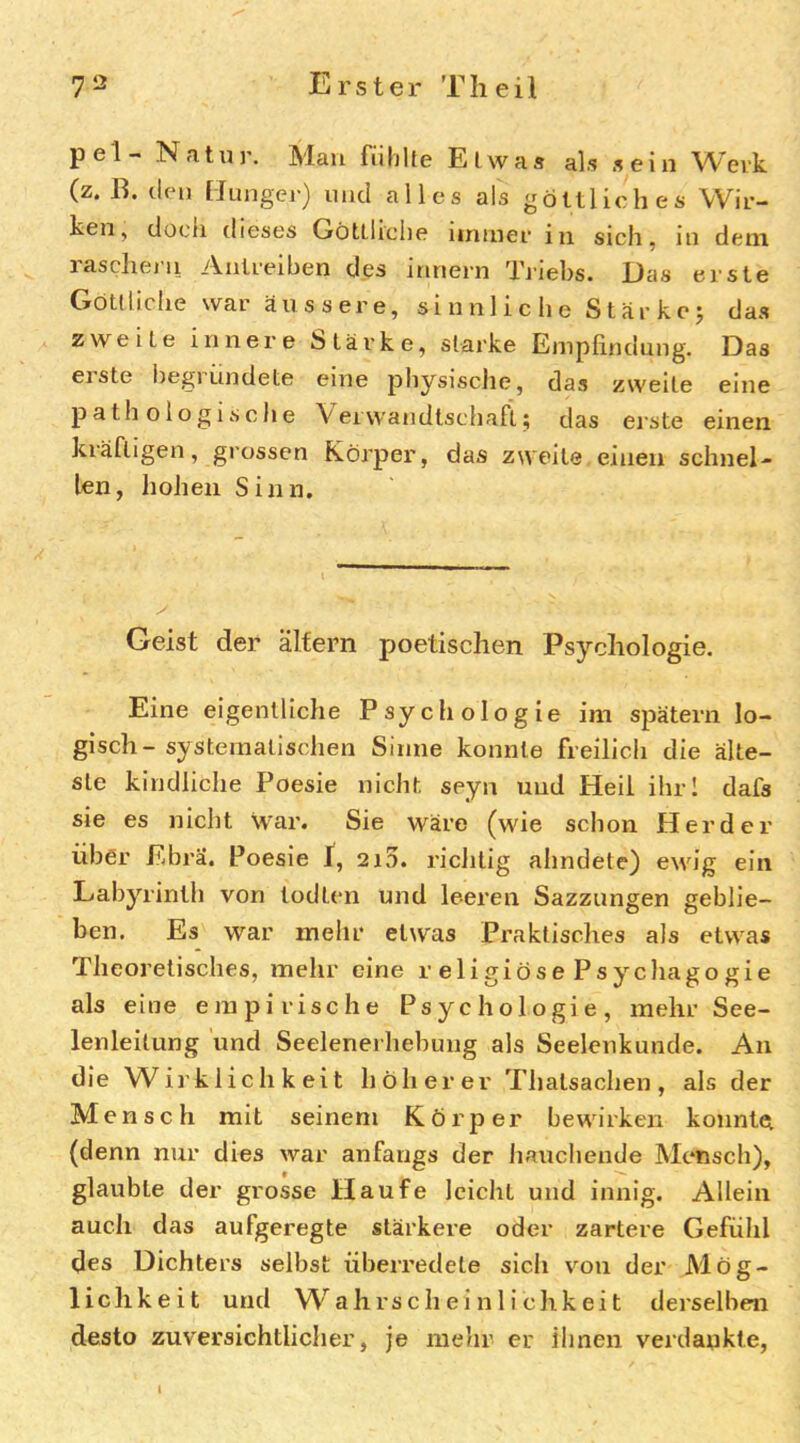 pel- Natur. Mau fulilte Etwas als sein Work (z. B. den [Junger) und alles als göttliches Wir- ken, doch dieses Göttliche iininer in sich, in dein, rascheln Anlreiben d.es innern Triebs. Das erste Göttliche war äussere, si nnl ic he Stär kc j das zweite innere Stärke, starke Eniplindung. Das eiste iiegrundete eine physische, das zweite eine pathologische Veivvandtschafi.; das erste einen kräftigen, grossen Körper, das zweite einen schnel- len, hohen Sinn. Geist der älfern poetischen Psychologie. Eine eigentliche Psychologie im spätem lo- gisch- systematischen Sinne konnte freilich die älte- ste kindliche Poesie nicht seyn und Heil ihrl dafs sie es nicht war. Sie wäre (wie schon Herder über Ebrä. Poesie f, 2i5. riclitig ahndete) ewig ein Labyrinth von todten und leeren Sazzungen geblie- ben. Es war mehr etwas Praktisches als etwas Theoretisches, mehr eine religiösePsychagogie als eine empirische Psychologie, mehr See- lenleitung und Seelenerhebung als Seelenkunde. Au die W^irk 1 ichkeit höherer Thatsachen, als der Mensch mit seinem Körper bewirken konnte (denn nur dies war anfangs der liaucheude Mensch), glaubte der grosse Haufe leicht und innig. Allein auch das aufgeregte stärkere oder zartere Gefühl des Dichters selbst überredete sich von der Mög- lichkeit und W^ahrs c h ei n 1 i chk ei t derselben desto zuversichtlicher, je nielir er ihnen verdankte.
