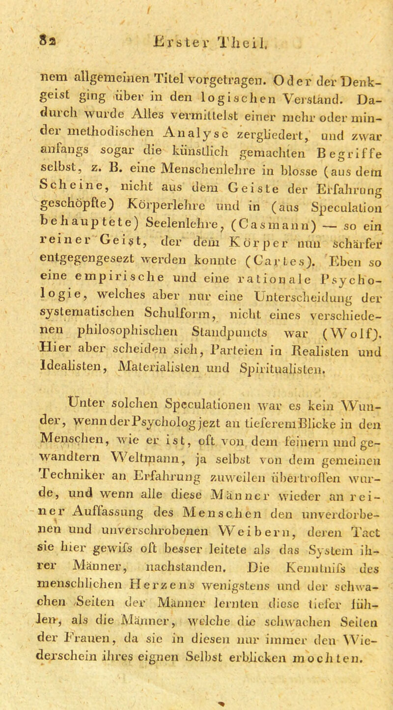 nem allgemeinen Titel vorgetragen. Oder der Denk- geist ging -über in den logischen Veistand. Da- duich wui’de Alles vernntlelst einer mehr oder niin- dei methodischen Analyse zergb'edei’t, und zwar anfangs sogar die künstlich gemachten Begriffe selbst, z. B. eine Menschenlelire in blosse (aus dem Scheine, nicht aus dem Geiste der Erfahrung geschöpfte) Körperlehre und in (aus Speculation behauptete) Seelenlehre^ (Casinann) — so ein reiner Gei$t, der dem Körper nun schärfer entgegengesezt werden konnte (Cartes). Eben so eine empirische und eine rationale l’sycho- logie, welches aber nur eine Unterscheidung der systematischen Schulforin, nicht eines verschiede- nen philosophischen Standpuncts war (Wolf), Hier aber scheiden sich, Parteien in Realisten und Idealisten, JMalerialisten und Spiritualisten. Unter solchen Spcculatlonen war es kein Wun- der, wenn dei'Psychologjezt an tieferem Blicke in den Menschen, wie er ist, oft von dem feinem und ge- wandtem Weltipann, ja selbst von dem gemeinen Pechniker an Erfalu’ung zuweilen nbea lrollen wur- de, und wenn alle diese Männer wieder an rei- ner Auffassung des Menschen den unverdorbe- nen und unverschrobenen Weibern, deren Tact sie hier gewifs oft besser leitete als das System ih- rer Männer, nachslanden. Die Kenntnifs des menschlichen Herzens wenigstens und der schwa- chen /Seiten der Männer lernten diese tiefer lüli- Jeir, als die Männer, welche die schwachen Seiten der Frauen, da sie in dieseii nur immer den W^ie- derschein iiires eignen Selbst erblicken mochten.