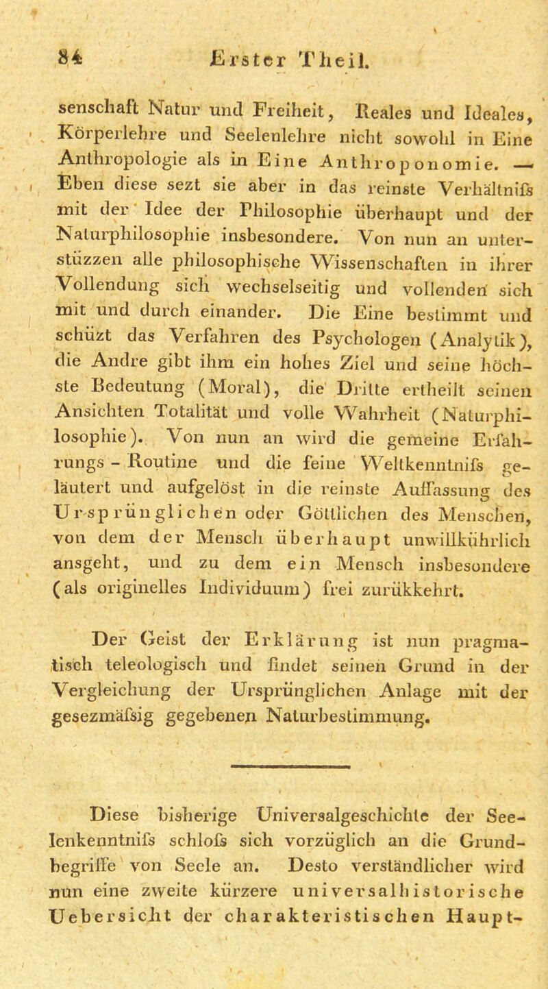 senschaft Natur und Freiheit, Reales und Ideales, ^ Körperlehre und Seelenlehre nicht sowohl in Eine Anthropologie als in Eine A n t h r o p o n o m i e. —• Eben diese sezt sie aber in das reinste Verhältnifs mit der Idee der Philosophie überhaupt und der Naturphilosophie insbesondere. Von nun an unter— stüzzen alle philosophische W^issenschaften in ihrer Vollendung sich wechselseitig und vollenden sich mit und durch einander. Eie Eine bestimmt und schüzt das Verfahren des Psychologen (Analytik), die Andre gibt ihm ein hohes Ziel und seine höch- ste Bedeutung (Moral), die Dritte ertheiit seinen Ansichten Totalität und volle Wahrheit (Naturphi- losophie). Von nun an wird die gemeine Erfah- rungs - Routine und die feine Weltkenntnifs ge- läutert und aufgelöst in die reinste Auffassung des Ursprünglichen oder Göttlichen des Menschen, von dem der Mensch überhaupt unwiiikührlicli ansgeht, und zu dem ein Mensch insbesondere (als originelles Individuum) frei zurükkehrt. Der Geist der Erklär ung ist nun pragma- tisch teleologisch und findet seinen Grund in der Vergleichung der Ursprünglichen Anlage mit der gesezmäfsig gegebenen Naturbeslimmung. Diese bisherige Universalgeschichte der See- lenkenntnifs schlofs sich vorzüglich au die Grund- begriffe von Seele an. Desto verständlicher wird nun eine zweite kürzere universal historische üebersiciit der charakteristischen Haupt-