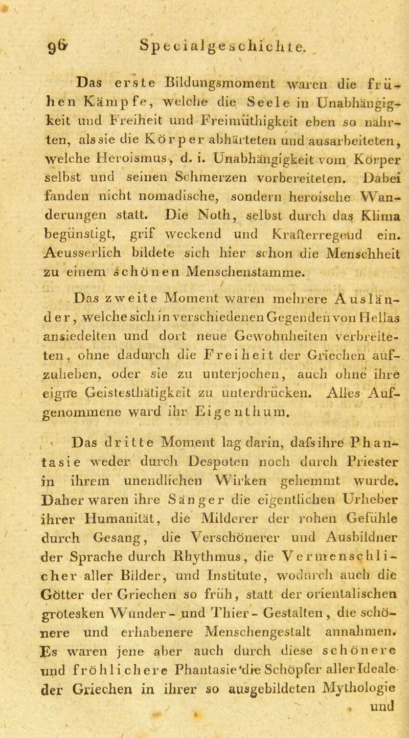 S p fc c i a i g e s c lu c lu e. 9& Das erste Bildungsmoment waren die frü- hen Kämpfe, welche die Seele in Unabhängig- keit mid Freiheit und Freimüthigkeit eben so nälir- ten, als sie die Körper abhäiteteu und ausax'beiteten, welche Heroismus , d. i. Unabhängigkeit vom Körper selbst und seinen Schmerzen vorbereiteten. Uabei fanden nicht nomadische, sondern heroische Wan- derungen statt. Die Noth, selbst durch das Klima begünstigt, grif weckend und Krafterregeud ein. Aeusserlich bildete sich hier schon die Menschheit zu einem schönen Menschenstamme. Das zweite Moment waren raehi’ere Auslän- der, welche sich in verschiedenen Gegenden von Hellas ansiedeiten und dort neue Gewohnheilen verbreite- ten, ohne dadurch die Freiheit der Griechen auf- zuheben, oder sie zu unterjochen, auch ohne ihre eigne Geistesthätigkeit zu unterdrücken. Alles Auf- genommene ward ihr Eigent hum. , ' D as dritte Moment lag darin, dafsihre Phan- tasie weder durch Despoten noch durch Priester in ihrem unendlichen Wirken gehemmt wui'de. Daher waren ihre Sänger die eigentlichen Urheber ihrer Humanität, die Milderer der rohen Gefühle dui’ch Gesang, die Verschönerer und Ausbildner der Sprache durch Rhythmus, die Vermenschli- che r aller Bilder, und Institute, wodurch auch die Götter der Griechen so früh, statt der orientalischen grotesken Wunder - und Thier - Gestalten, die schö- nere und erhabenere Menschengestalt annaJimen. Jls waren jene aber auch durch diese schönere und fröhlichere Phantasie'die Schöpfer aller Ideale der Griechen in ihrer so aiisgebildeten Mythologie und