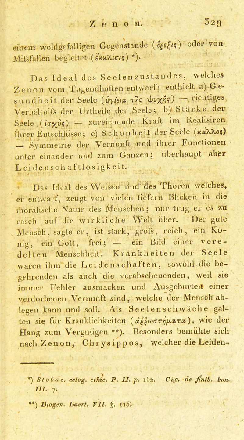 einem wolilgefälligen Gegenstände oder von Mifsfallen begleitet (ekhAjct/?) *)• Das Ideal des Se eien zustandes, welches Zcnon vom Xiigendliatlen enlwari 5 enthielt a) G e- sundheit der Seele {vyisix ryi<; ■—.richtiges Verhaltnifs der Urtheile der.Seele; b).S,tärke der Seele .(tVxd?) — zureichende Kräh ira Reaiisiren ihrer Entschlüsse; c) SchönheD der Seele > Symmetrie der Vernunft und ihrer Functionen unter einander und zum Ganzen; idieiliaupt aber L e i d e n s c h a f L1 o s i g k e i t. Das Ideal des Weisen dnd'des Thoren welches, er entwarf, zeugt von vieldn liefern Flicken in die ihoralisclie Natur des Mcnscheh'; nur trug er es zu rasch auf die wirkliche Well über. Der gute Mensch, sagte er, ist stark, grofs, reich, ein Kö- nig, ein Gott, frei; — ein Bild einer vere- delten Menschheit 1 Krankheiten der Seele waren ihm die Leidenschaften, sowohl, die be- gehrenden als auch die verabscheuenden, weil sie immer Fehler ausmachen und Ausgeburteii einer verdorbenen Vernunft sind, welche der Mensch ab- legen kann und soll. Als Scelenschwache gal- ten sie für Kränklichkeiten wie der Hang zum Vergnügen **). Besonders bemühte sich nach Zenon, Chrysippos, welcher die Leiden- Stobae. eclog, ethic. P. II. p. 162. Ci{c. de jinih. hon. III. 7. **) Diogen. Leiert, VII. §. iiS,