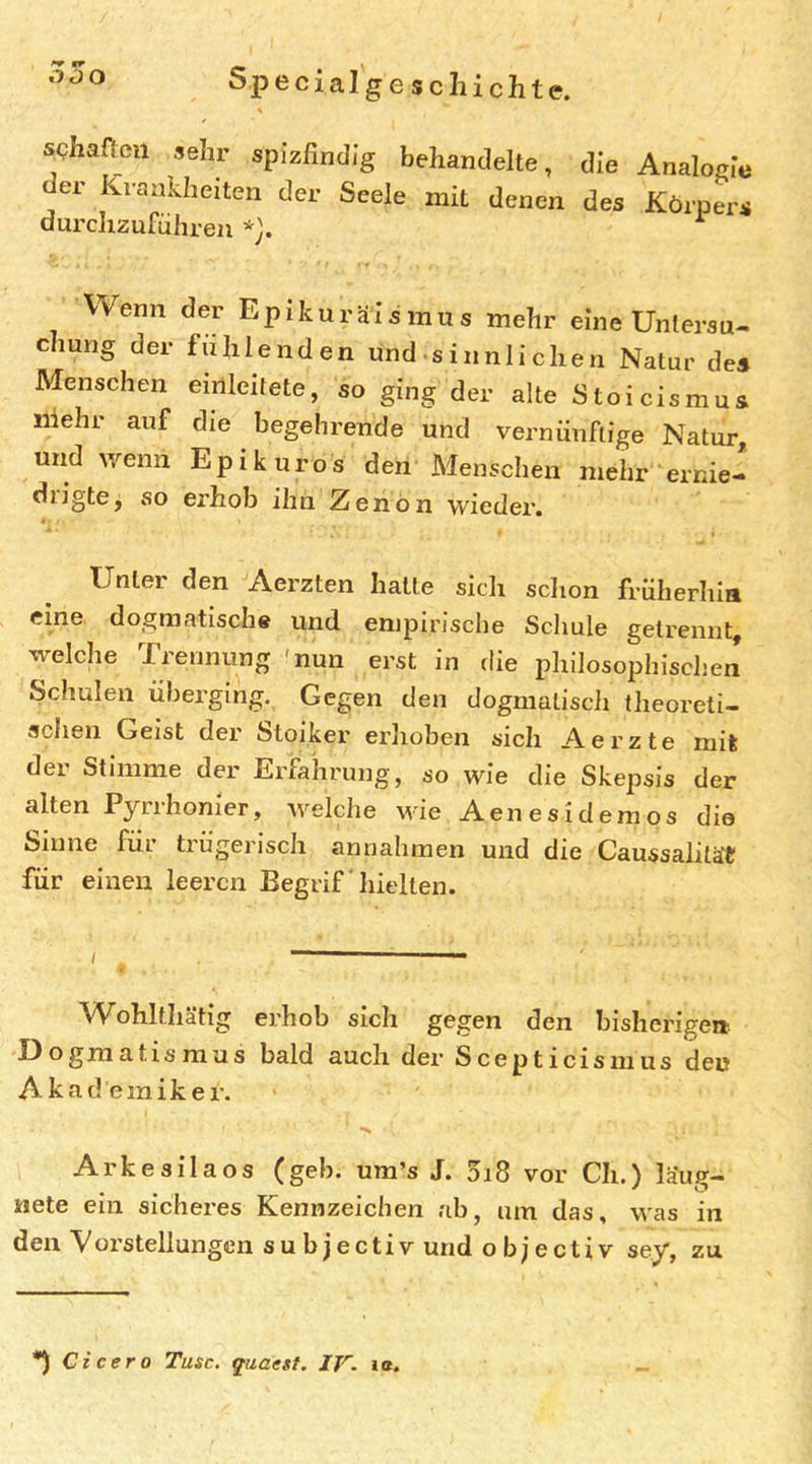 schaacu sehr spizfindlg behandelte, die Analogie der Krankheiten der Seele mit denen des Körpers durchzuführen ^ Wenn der Epikuräis mus mehr eine Untersu- chung der fühlenden und sinnlichen Natur des Menschen einleitete, so ging der alte Stoicismus mehr auf die begehrende und vernünftige Natur, und wenn Epikuros den Menschen mehr ernie- drigte, so erhob ihn Zenön wieder. Unter den Aerzten hatte sich schon früherhia eine dogmatische und empirische Schule getrennt, welche Trennung 'nun erst in die philosophischen Schulen überging. Gegen den dogmatisch theoreti- schen Geist der Stoiker erhoben sich Aerzte mit der Stimme der Erfahrung, so wie die Skepsis der alten Pyrihonier, Avelche M'ie Aenesidemos die Sinne füi trügerisch annahmen und die Caussalität für einen leeren Eegrif‘hielten. I —— — Wohlthätig erhob sich gegen den bisherigen Dogmatismus bald auch der Scepticismus den Akademiker. •s Arkesilaos (geh. ura’s J. 5i8 vor Ch.) läug- nete ein sicheres Kennzeichen ab, um das, was in den Vorstellungen subjectiv und objectiv sey, zu