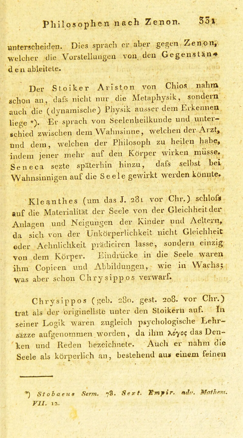 Pliilos op hen nach Zenon. unterscheiden. Dies sprach er aber gegen Zenon, welcher die Vorstellungen von den Gegenstän# den ableilete. Der Stoiker Ariston von Chios nahm schon auj^dais nicht nur die Metaphysik, sondern auch die (dynamische) Pliysik ausser dem Erkennen liege *). Er sprach von Seelenbeilkunde und unter- schied zwischen dem Wahnsinne, welchen der Arzt, und dem, welchen der Philosoph zu heilen habe, indem jener mehr auf den Körper wirken müsse. Sen eca sezte späterhin hinzu, dafs seihst bei Wahnsinnigen auf die Seele gewirkt werden könnte. Kleq.nthes (um das J. 281 vor Chr.) schlofa auf die Materialität der Seele von der Gleichheit der Anlagen und Neigungen der Kinder und Aeltern, da sich von der Unkörperlichkeit nicht Gleichheit oder Achnlichkeit prädiciren lasse, sondern einzig von dem Körper. Eindrücke in die Seele waren ihm Copieen und Abbildungen, wie in Wachs; was aber schon Chrysippos verwarf. Chrysippos (geh. 280. gest. 208. vor Chr.) ti'at als der originellsle unter den Stoikern auf. In seiner Logik waren zugleich ps3^chologische Lehr- säzze aufgenommen , worden , da ihm Xo-yo? das Den- ken und Reden hezcichnete. Auch er nahm ole Seele als körperlich an, bestehend au« einem feinen ^ Stobaen« Serm. 78. Sex-f. mir. Mofhmu VII. la.