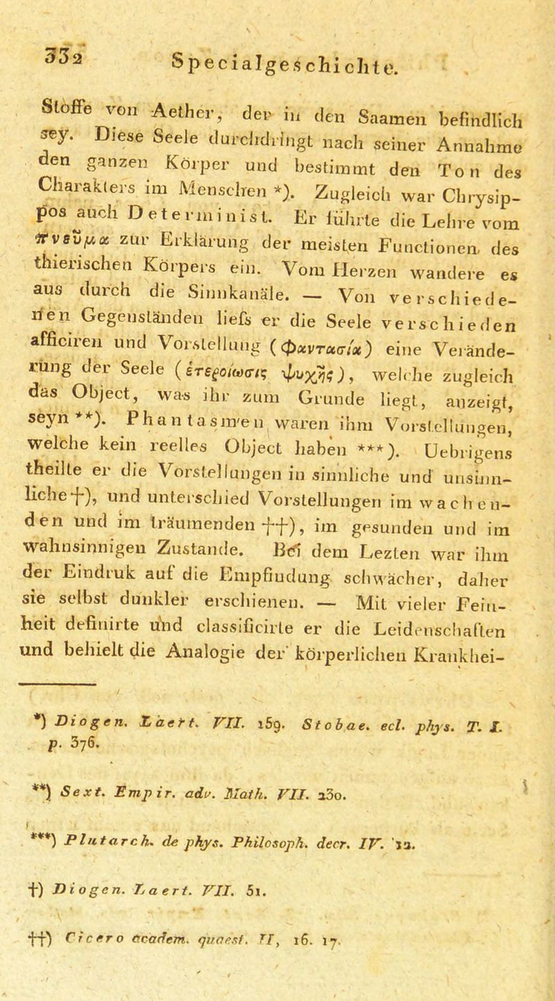 332 SlofPe von Aethcr, der in den Saamen befindlich ^y. Diese Seele durchdringt nach seiner Annahme en ganzen Körper und bestimmt den Ton des Charakters im Menschen * **)). Zugleich war Ch.ysip- pos auch D e t e r m i n i s t. Er lührle die Lehre vom irrvsvf/,ot zur Erklärung der meisten Functionen, des thierischen Körpei s ein. Vom Herzen wandere es aus durch die Sinnkanäle. - Von verschiede- rien Gegenständen liefs er die Seele verschieden afficiren und Vorstellung ((t,xvrxtrtx) eine Veiände- rüng der Seele ( ere^o/W/? , welche zugleich das Object, was ihr zum Grunde liegt, anzeigf, seyn Phan tasm'en vvaren ihm V^oi'stellungen, welche kein reelles Object haben ***). üebrigens theilte er die Vorstellungen in sinnliche und uusijin- lichef), und unterschied Vorstellungen im wachen- den und im träumenden , im gesunden und im wahnsinnigen Zustande. Bd dem Lezten war ihm der Emdruk auf die Empfindung schwächer, daher sie selbst dunkler erschienen. — Mit vieler Fein- heit definirte uhd classificirte er die Leidenschaften und behielt die Analogie der körperlichen Krankhei- ) Diogen. Itiaett. VII. i5g. S t ob ae. ecl. phj's. T, l. p. 3j6. **) Sext. Empir. adv. Math. VII. aSo. s *'*♦) Pliitarch, de phys. Philosoph, decr. IV. Ja. f) Diogen. Daert. VII. 5i. Cicero e.cadem. qvaesf. Tf, i6. 17.