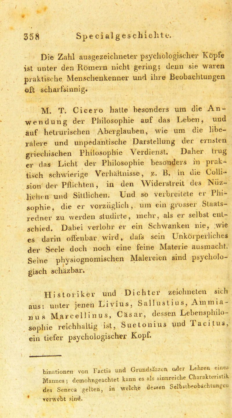 358 Spe ci al g es chl eilte. Die Zahl ausgezeiclmetei' psychologischer Köpfe ist unter den Römern nicht gering; denn sie waren praktische Menschenkenner und ihre Beobachtungen oft scharfsinnig. M. T. Cicero halte besonders um die An- wendung der Philosophie auf das Leben, und auf helrurischen Aberglauben, wie um die libe- ralere und unpedantische Darstellung der ernsten griechischen Philosophie Verdienst. Daher trug er das Licht der Philosophie besonders in prak- tisch schwierige Verhältnisse, z. B. in die Colli- sion der Pflichten, in den Widerstreit des Niiz- lichen und Sittlichen. Und so verbreitete er Phi- sophie, die er vorzüglich, um ein grosser Slaats- redner zu wei’den sludirte, mehr, als er selbst ent- schied. Dabei veriohr er ein SchAvanken nie, wie es darin offenbar wird, dafs sein Unkörperliches der Seele doch noch eine feine Materie ausniacht. Seine physiognomischen Malereien sind psycholo- gisch scliäzbar. Historiker und Dichter zeiohnelen sich aus: unter jenen Livius, Salluslius, Auimia- nus Marcellinus, Cäsar, dessen Lebensphilo- uud Taci tus, Sophie reichhaltig ist, Suetonius ein tiefer psychologischer Kopf. bJiiationen von Factis und Grundsäzzen uder Lehren emw Mannes; demohngeachlet kann es als sinnreiche Charakteristik des Seneca gelten, in welche dessen Selbstbeobachtungen verweilt sind.