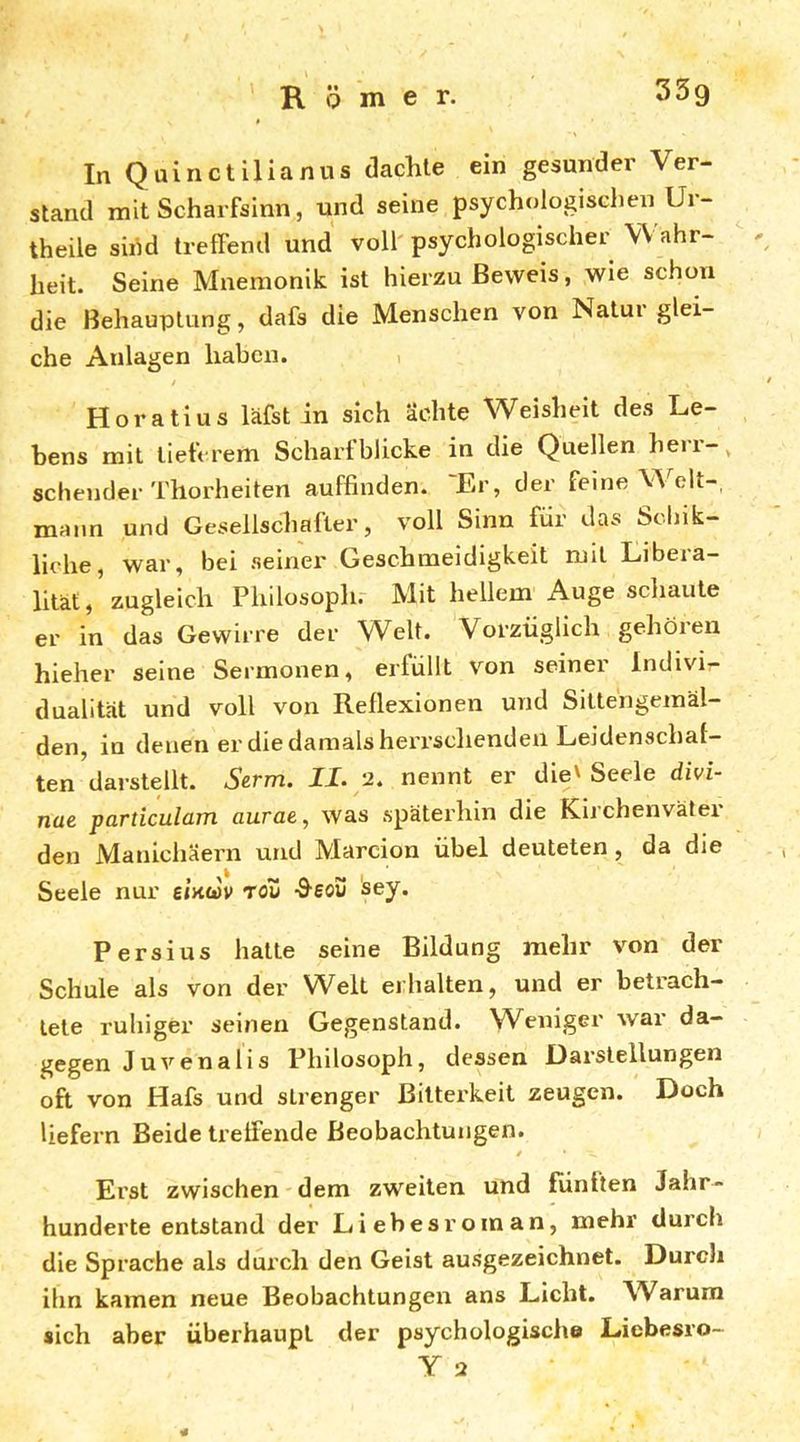 33g R Q m e r. In Qainctilianus tlachle ein gesunder Ver- stand mit Scharfsinn, und seine psychologischen Ur- theile sihd treffend und voll' psychologischer Wahr- - heit. Seine Mnemonik ist hierzu Beweis, wie schon die Behauptung, dafs die Menschen von Natui glei- che Anlagen haben. i Horatius läfst in sich ächte Weisheit des Le- bens mit tieferem Scharfblicke in die Quellen heii-^ sehender Thorheiten auffinden. 'Er, der feine Welt-, mann und Gesellschafter, voll Sinn für das Sclük- liehe, war, bei seiner Geschmeidigkeit mit Libera- litätzugleich Philosoph.- Mit hellem Auge schaute er in das Gewirre der Welt. Vorzüglich gehören hieher seine Sermonen, erfüllt von seiner Indivi- dualität und voll von Reflexionen und Sittengemäl- den, in denen er die damals herrschenden Leidenschaf- ten darstellt. Serm. II. 2. nennt er die' Seele divi- nae particulam aurae, was späterhin die Kirchenväter den Manichäern und Marcion übel deuteten, da die Seele nur einwv rov -Beov sey. Persius hatte seine Bildung mehr von der Schule als von der Welt erhalten, und er betrach- tete ruhiger seinen Gegenstand. W^eniger war da- gegen Juvenalis Philosoph, dessen Darstellungen oft von Hafs und strenger Bitterkeit zeugen. Doch liefern Beide treffende Beobachtungen. / Erst zwischen dem zweiten und fünften Jahr- hunderte entstand der Liebesroman, mehr durch die Sprache als dui’ch den Geist ausgezeichnet. Durch ihn kamen neue Beobachtungen ans Licht. Warum sich aber überhaupt der psychologische Liebesro- Y 2