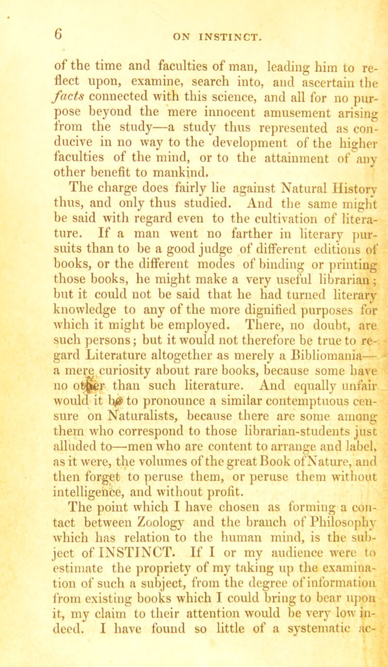 of the time and faculties of man, leading him to re- flect upon, examine, search into, and ascertain the facts connected with this science, and all for no pur- pose beyond the mere innocent amusement arising from the study—a study thus represented as con- ducive in no way to the development of the higher faculties of the mind, or to the attainment of any other benefit to mankind. The charge does fairly lie against Natural History thus, and only thus studied. And the same might he said with regard even to the cultivation of litera- ture. If a man went no farther in literary pur- suits than to be a good judge of different editions of books, or the different modes of binding or printing those books, he might make a very useful librarian; but it could not he said that he had turned literary knowledge to any of the more dignified purposes for which it might he employed. There, no doubt, are such persons; but it would not therefore be true to re- gard Literature altogether as merely a Bibliomania— a mere curiosity about rare books, because some have no ot^er than such literature. And equally unfair would it h/$ to pronounce a similar contemptuous cen- sure on Naturalists, because there are some among them who correspond to those librarian-students just alluded to—men who are content to arrange and label, as it were, the volumes of the great Book ofNature, and then forget to peruse them, or peruse them without intelligence, and without profit. The point which I have chosen as forming a con- tact between Zoology and the branch of Philosophy which has relation to the human mind, is the sub- ject of INSTINCT. If I or my audience were to estimate the propriety of my taking up the examina- tion of such a subject, from the degree of information from existing books which I could bring to bear upon it, my claim to their attention would be very low in- deed. I have found so little of a systematic ac-