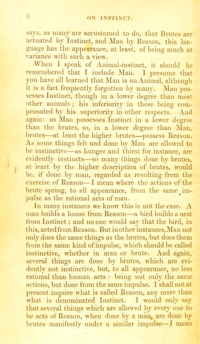 says, as many are accustomed to do, that Brutes are actuated by Instinct, and Man by Reason, this lan- guage has the appearance, at least, of being much at variance with such a view. When I speak of Animal-instinct, it should be remembered that I include Man. I presume that you have all learned that Man is an Animal, although it is a fact frequently forgotten by many. Man pos- sesses Instinct, though in a lower degree than most other animals ; his inferiority in these being com- pensated by his superiority in other respects. And again: as Man possesses Instinct in a lower degree than the brutes, so, in a lower degree than Man, brutes—at least the higher brutes—possess Reason. As some things felt and done bv Man are allowed to lie instinctive—as hunger and thirst for instance, are evidently instincts—so many things done by brutes, I at least by the higher description of brutes, would be, if done by man, regarded as resulting from the exercise of Reason—I mean where the actions of the brute spring, to all appearance, from the same im- pulse as the rational acts of man. In many instances we know this is not the case. A man builds a house from Reason—a bird builds a nest from Instinct; and no one would say that the bird, in this, actedfrom Reason. But mother instances,Man not only does the same things as the brutes, but does them from the same kind of impulse, which should be called instinctive, whether in man or brute. And again, several things are done by brutes, which are evi- dently not instinctive, but, to all appearance, no less rational than human acts : being not only the same actions, but done from the same impulse. I shall not at present inquire what is called Reason, any more than what is denominated Instinct. I would only say that several things which are allowed by every one to be acts of Reason, when done by a map, are done by brutes manifestly under a similar impulse'—I mean