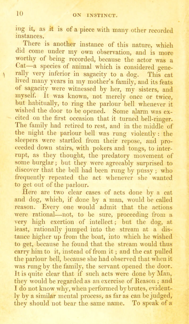 ing it, as it is of a piece with many other recorded instances. There is another instance of this nature, which did come under my own observation, and is more worthy of being recorded, because the actor was a Cat—a species of animal which is considered gene- rally very inferior in sagacity to a dog. This cat lived many years in my mother’s family, and its feats ot sagacity were witnessed by her, my sisters, and myself. It was known, not merely once or twice, but habitually, to ring the parlour bell whenever it wished the door to be opened. Some alarm was ex- cited on the first occasion that it turned bell-ringer. The family had retired to rest, and in the middle of the night the parlour bell was rung violently : the sleepers were startled from their repose, and pro- ceeded down stairs, with pokers and tongs, to inter- rupt, as they thought, the predatory movement of some burglar; but they were agreeably surprised to discover that the bell had been rung by pussv ; who frequently repeated the act whenever she wranted to get out of the parlour. Here are two clear cases of acts done by a cat and dog, which, if done by a man, would be called reason. Every one would admit that the actions were rational—not, to be sure, proceeding from a very high exertion of intellect; but the dog, at least, rationally jumped into the stream at a dis- tance higher up from the boat, into which he wished to get, because he found that the stream would thus carry him to it, instead of from it; and the cat pulled the parlour bell, because she had observed that when it was rung by the family, the servant opened the door. It is quite clear that if such acts were done by Man, they would be regarded as an exercise of Reason ; and I do not know why, when performed by brutes, evident- ly by a similar mental process, as far as can be judged, they should not bear the same name. To speak of a