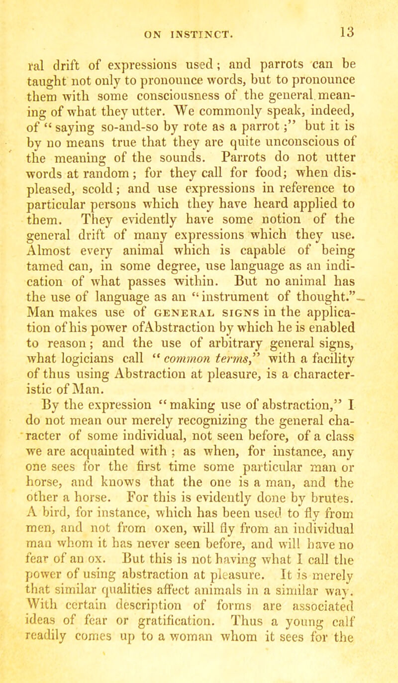 ral drift of expressions used; and parrots can be taught not only to pronounce words, but to pronounce them with some consciousness of the general mean- ing of what they utter. We commonly speak, indeed, of “ saying so-and-so by rote as a parrotbut it is by no means true that they are quite unconscious of the meaning of the sounds. Parrots do not utter words at random; for they call for food; when dis- pleased, scold; and use expressions in reference to particular persons which they have heard applied to them. They evidently have some notion of the general drift of many expressions which they use. Almost eveiy animal which is capable of being tamed can, in some degree, use language as an indi- cation of what passes within. But no animal has the use of language as an “ instrument of thought.”- Man makes use of general signs in the applica- tion of his power ofAbstraction by which he is enabled to reason; and the use of arbitrary general signs, what logicians call “ common terms,” with a facility of thus using Abstraction at pleasure, is a character- istic of Man. By the expression “making use of abstraction,” I do not mean our merely recognizing the general cha- racter of some individual, not seen before, of a class we are acquainted with ; as when, for instance, any one sees for the first time some particular man or horse, and knows that the one is a man, and the other a horse. For this is evidently done by brutes. A bird, for instance, which has been used to fly from men, and not from oxen, will fly from an individual man whom it has never seen before, and will have no fear of an ox. But this is not having what I call the power of using abstraction at pleasure. It is merely that similar qualities affect animals in a similar way. With certain description of forms are associated ideas of fear or gratification. Thus a young calf readily comes up to a woman whom it sees for the