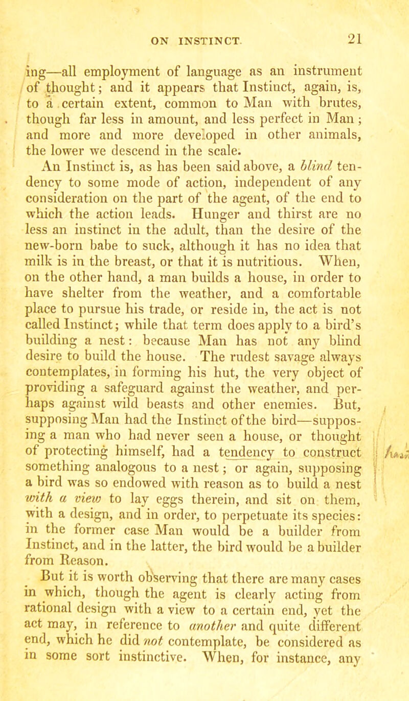 ing—all employment of language as an instrument of thought; and it appears that Instinct, again, is, to a certain extent, common to Man with brutes, though far less in amount, and less perfect in Man ; and more and more developed in other animals, the lower we descend in the scale. An Instinct is, as has been said above, a blind ten- dency to some mode of action, independent of any consideration on the part of the agent, of the end to which the action leads. Hunger and thirst are no less an instinct in the adult, than the desire of the new-born babe to suck, although it has no idea that milk is in the breast, or that it is nutritious. When, on the other hand, a man builds a house, in order to have shelter from the weather, and a comfortable place to pursue his trade, or reside in, the act is not called Instinct; while that term does apply to a bird’s building a nest: because Man has not any blind desire to build the house. The rudest savage always contemplates, in forming his hut, the very object of providing a safeguard against the weather, and per- haps against wild beasts and other enemies. But, supposing Man had the Instinct of the bird—suppos- ing a man who had never seen a house, or thought of protecting himself, had a tendency to construct /u** something analogous to a nest; or again, supposing a bird was so endowed with reason as to build a nest with a view to lay eggs therein, and sit on them, with a design, and in order, to perpetuate its species: in the former case Man would be a builder from Instinct, and in the latter, the bird would be a builder from Reason. But it is worth observing that there are many cases in which, though the agent is clearly acting from rational design with a view to a certain end, yet the act may, in reference to another and quite different end, which he did not contemplate, be considered as in some sort instinctive. When, for instance, any