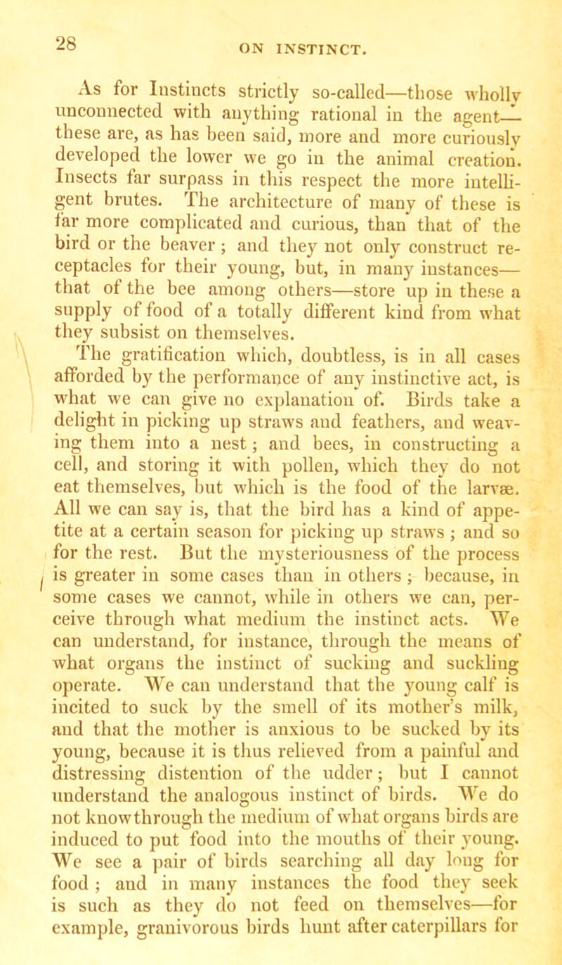 As for Instincts strictly so-called—those wholly unconnected with anything rational in the agent— these are, as has been said, more and more curiously developed the lower we go in the animal creation. Insects far surpass in this respect the more intelli- gent brutes. The architecture of many of these is far more complicated and curious, than that of the bird or the beaver ; and they not only construct re- ceptacles for their young, but, in many instances— that of the bee among others—store up in these a supply of food of a totally different kind from what they subsist on themselves. The gratification which, doubtless, is in all cases afforded by the performance of any instinctive act, is what we can give no explanation of. Birds take a delight in picking up straws and feathers, and weav- ing them into a nest; and bees, in constructing a cell, and storing it with pollen, which they do not eat themselves, but which is the food of the larvae. All we can say is, that the bird has a kind of appe- tite at a certain season for picking up straws; and so for the rest. But the mysteriousness of the process is greater in some cases than in others ; because, in some cases we cannot, while in others we can, per- ceive through what medium the instinct acts. We can understand, for instance, through the means of what organs the instinct of sucking and suckling operate. We can understand that the young calf is incited to suck by the smell of its mother’s milk, and that the mother is anxious to be sucked by its young, because it is thus relieved from a painful and distressing distention of the udder; but I caunot understand the analogous instinct of birds. We do not know through the medium of what organs birds are induced to put food into the mouths of their young. We see a pair of birds searching all day long for food ; and in many instances the food they seek is such as they do not feed on themselves—for example, granivorous birds hunt after caterpillars for