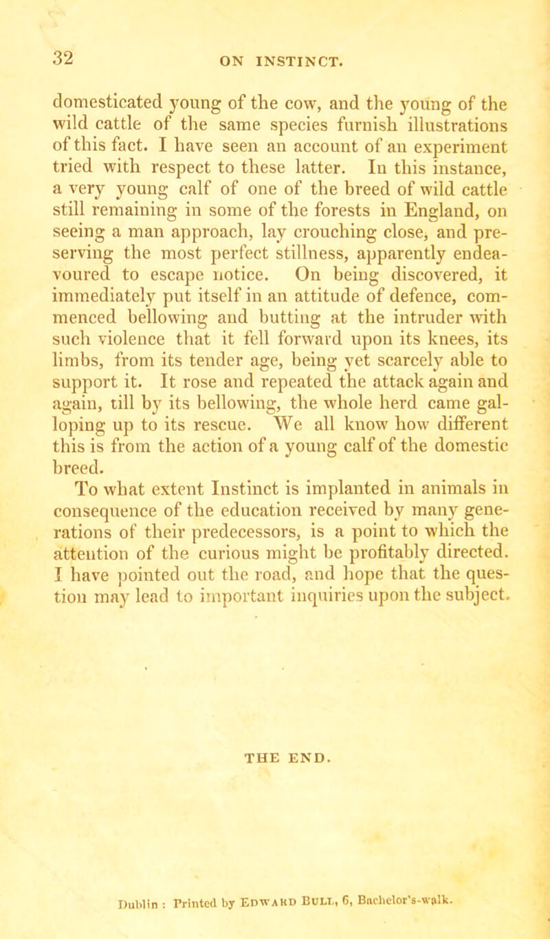 domesticated young of the cow, and the young of the wild cattle of the same species furnish illustrations of this fact. I have seen an account of an experiment tried with respect to these latter. In this instance, a very young calf of one of the breed of wild cattle still remaining in some of the forests in England, on seeing a man approach, lay crouching close, and pre- serving the most perfect stillness, apparently endea- voured to escape notice. On being discovered, it immediately put itself in an attitude of defence, com- menced bellowing and butting at the intruder with such violence that it fell forward upon its knees, its limbs, from its tender age, being yet scarcely able to support it. It rose and repeated the attack again and again, till by its bellowing, the whole herd came gal- loping up to its rescue. We all know how different this is from the action of a young calf of the domestic breed. To what extent Instinct is implanted in animals in consequence of the education received by many gene- rations of their predecessors, is a point to which the attention of the curious might be profitably directed. I have pointed out the road, and hope that the ques- tion may lead to important inquiries upon the subject. THE END. Dublin : Printed by Edtvakd Buli., 6, Bnchclor’s-wjilk.