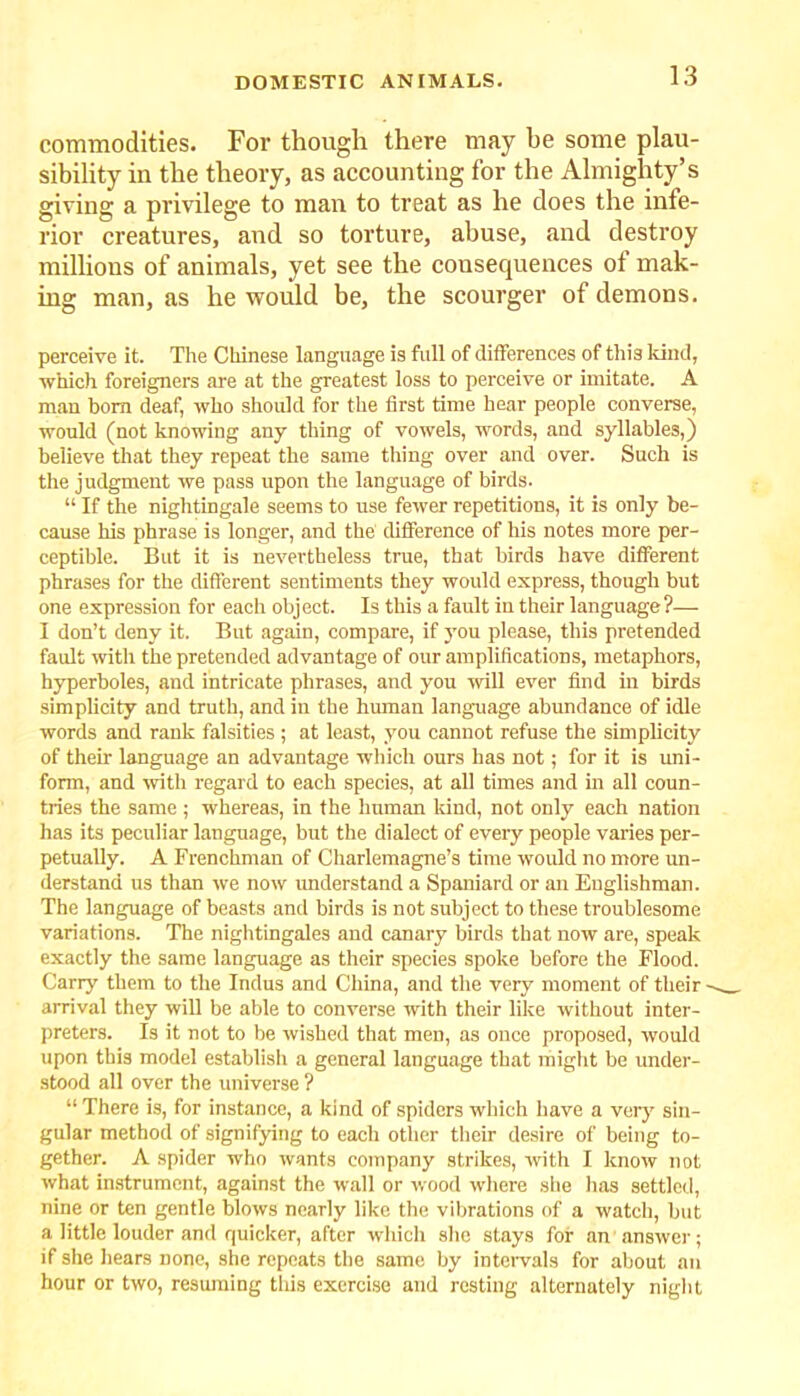 commodities. For though there may he some plau- sibility in the theory, as accounting for the Almighty’s giving a privilege to man to treat as he does the infe- rior creatures, and so torture, abuse, and destroy millions of animals, yet see the consequences ot mak- ing man, as he would be, the scourger of demons. perceive it. The Chinese language is full of differences of this kind, which foreigners are at the greatest loss to perceive or imitate. A man bom deaf, who should for the first time hear people converse, would (not knowing any thing of vowels, words, and syllables,) believe that they repeat the same thing over and over. Such is the judgment we pass upon the language of birds. “ If the nightingale seems to use fewer repetitions, it is only be- cause his phrase is longer, and the difference of his notes more per- ceptible. But it is nevertheless true, that birds have different phrases for the different sentiments they would express, though but one expression for each object. Is this a fault in their language?— I don’t deny it. But again, compare, if you please, this pretended fault with the pretended advantage of our amplifications, metaphors, hyperboles, and intricate phrases, and you will ever find in birds simplicity and truth, and in the human language abundance of idle words and rank falsities ; at least, you cannot refuse the simplicity of their language an advantage which ours has not; for it is uni- form, and with regard to each species, at all times and in all coun- tries the same ; whereas, in the human kind, not only each nation has its peculiar language, but the dialect of every people varies per- petually. A Frenchman of Charlemagne’s time would no more un- derstand us than we now understand a Spaniard or an Englishman. The language of beasts and birds is not subject to these troublesome variations. The nightingales and canary birds that now are, speak exactly the same language as their species spoke before the Flood. Carry them to the Indus and China, and the very moment of their arrival they will be able to converse with their like without inter- preters. Is it not to be wished that men, as once proposed, would upon this model establish a general language that might be under- stood all over the universe ? “ There is, for instance, a kind of spiders which have a very sin- gular method of signifying to each other their desire of being to- gether. A spider who wants company strikes, with I know not what instrument, against the wall or wood where she has settled, nine or ten gentle blows nearly like the vibrations of a watch, but a little louder and quicker, after wliich she stays for an answer; if she hears none, she repeats the same by intervals for about an hour or two, resuming this exercise and resting alternately night