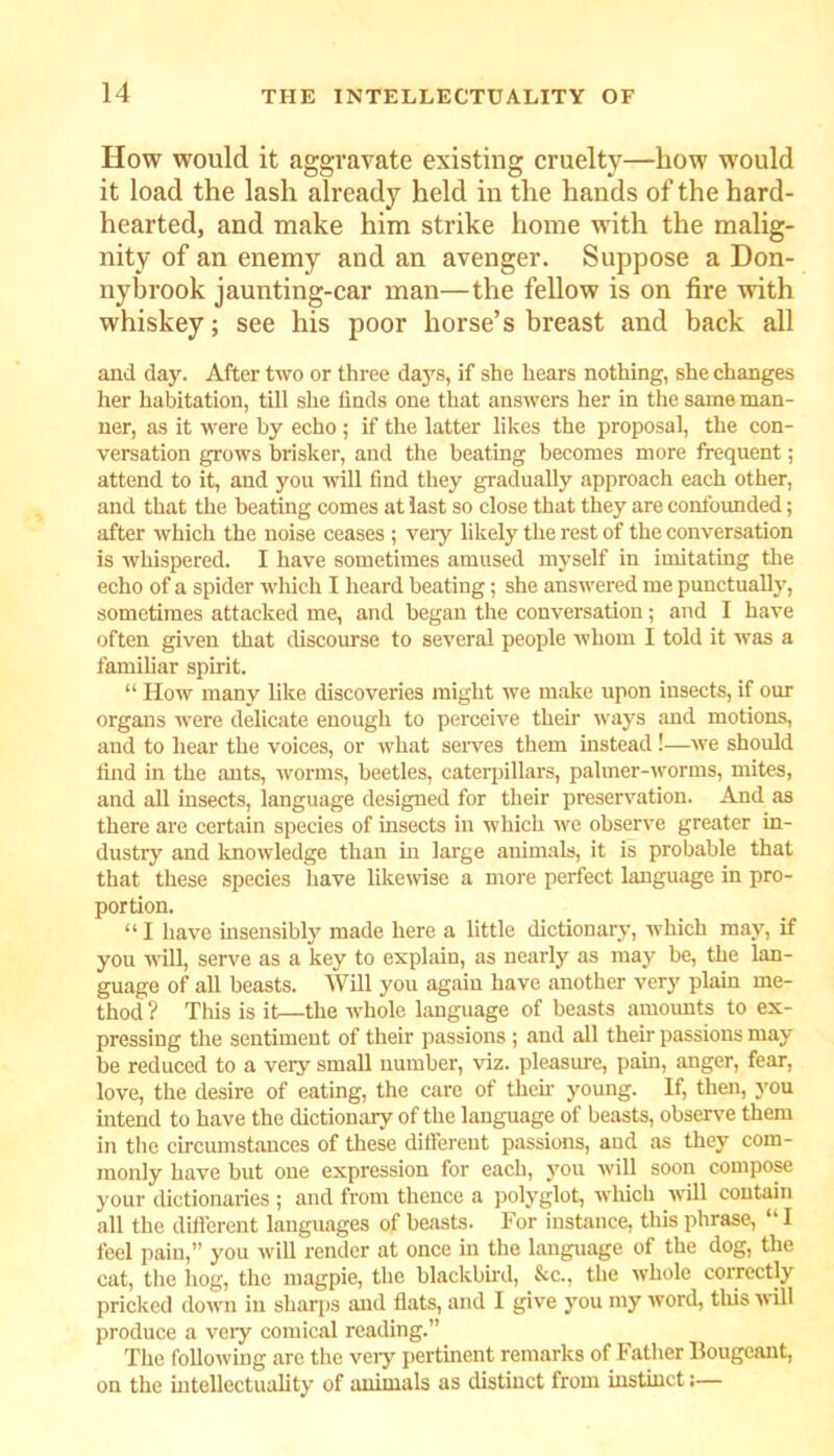 How would it aggravate existing cruelty—how would it load the lash already held in the hands of the hard- hearted, and make him strike home with the malig- nity of an enemy and an avenger. Suppose a Don- nybrook jaunting-car man—the fellow is on fire with whiskey; see his poor horse’s breast and back all and day. After two or three days, if she hears nothing, she changes her habitation, till she finds one that answers her in the same man- ner, as it were by echo ; if the latter likes the proposal, the con- versation grows brisker, and the beating becomes more frequent; attend to it, and you will find they gradually approach each other, and that the beating comes at last so close that they are confounded; after which the noise ceases ; very likely the rest of the conversation is whispered. I have sometimes amused myself in imitating the echo of a spider which I heard beating; she answered me punctually, sometimes attacked me, and began the conversation; and I have often given that discourse to several people whom I told it was a familiar spirit. “ How many like discoveries might we make upon insects, if our organs were delicate enough to perceive their ways and motions, and to hear the voices, or what serves them instead!—we should find in the ants, worms, beetles, caterpillars, palmer-worms, mites, and all insects, language designed for their preservation. And as there are certain species of insects in which we observe greater in- dustry and knowledge than in large animals, it is probable that that these species have likewise a more perfect language in pro- portion. “ I have insensibly made here a little dictionary, which may, if you will, serve as a key to explain, as nearly as may be, the lan- guage of all beasts. Will you again have another very plain me- thod ? This is it—the whole language of beasts amounts to ex- pressing the sentiment of their passions ; and all then- passions may be reduced to a very small number, viz. pleasure, pain, anger, fear, love, the desire of eating, the care of theft young. If, then, you intend to have the dictionary of the language of beasts, observe them in the circumstances of these different passions, and as they com- monly have but one expression for each, you will soon compose your dictionaries ; and from thence a polyglot, which will contain all the different languages of beasts. For instance, this phrase, “I feel pain,” you will render at once in the language of the dog, the cat, the hog, the magpie, the blackbird, &c., the whole correctly pricked down in sharps and flats, and I give you my word, tins will produce a very comical reading.” The following arc the veiy pertinent remarks of Father llougeant, on the intellectuality of animals as distinct from instinct:—