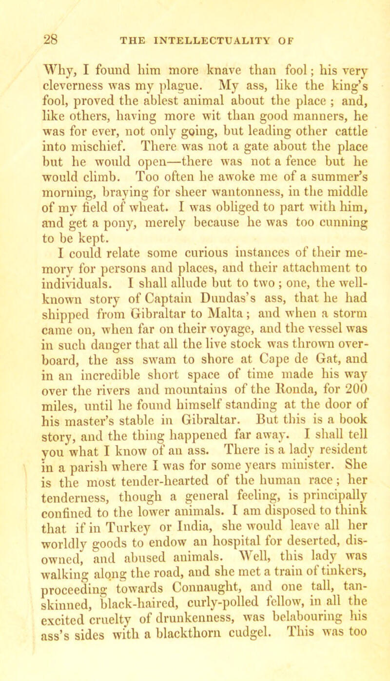 Why, I found him more knave than fool; his very cleverness was my plague. My ass, like the king’s fool, proved the ablest animal about the place ; and, like others, having more wit than good manners, he was for ever, not only going, but leading other cattle into mischief. There was not a gate about the place but he would open—there was not a fence but he would climb. Too often he awoke me of a summer’s morning, braying for sheer wantonness, in the middle of mv field of wheat. I was obliged to part with him, and get a pony, merely because he was too cunning to be kept. I could relate some curious instances of their me- mory for persons and places, and their attachment to individuals. I shall allude but to two ; one, the well- known story of Captain Dundas’s ass, that he had shipped from Gibraltar to Malta; and when a storm came on, when far on their voyage, and the vessel was in such danger that all the live stock was thrown over- board, the ass swam to shore at Cape de Gat, and in an incredible short space of time made his way over the rivers and mountains of the liouda, for 200 miles, until he found himself standing at the door of his master’s stable in Gibraltar. But this is a book story, and the thing happened far away. I shall tell you what I know of an ass. There is a lady resident in a parish where I was for some years minister. She is the most tender-hearted of the human race; her tenderness, though a general feeling, is principally confined to the lower animals. I am disposed to think that if in Turkey or India, she would leave all her worldly goods to endow an hospital for deserted, dis- owned, and abused animals. Well, this lady was walking along the road, and she met a train of tinkers, proceeding towards Connaught, and one tall, tan- skiuned, black-haired, curly-polled fellow, in all the excited cruelty of drunkenness, was belabouring his ass’s sides with a blackthorn cudgel. This was too