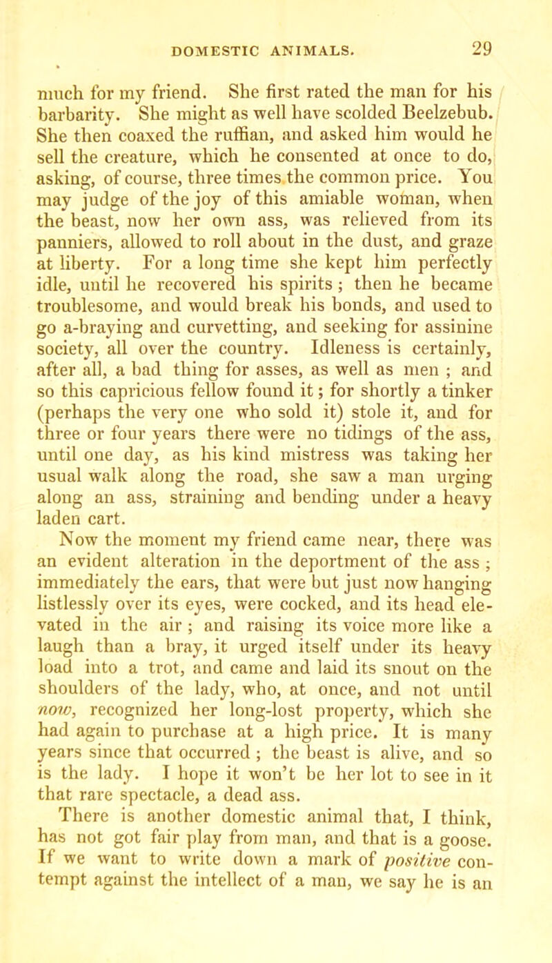 much for my friend. She first rated the man for his barbarity. She might as well have scolded Beelzebub. She then coaxed the ruffian, and asked him would he sell the creature, which he consented at once to do, asking, of course, three times the common price. You may judge of the joy of this amiable woman, when the beast, now her own ass, was relieved from its panniers, allowed to roll about in the dust, and graze at liberty. For a long time she kept him perfectly idle, until he recovered his spirits ; then he became troublesome, and would break his bonds, and used to go a-braying and curvetting, and seeking for assinine society, all over the country. Idleness is certainly, after all, a bad thing for asses, as well as men ; and so this capricious fellow found it; for shortly a tinker (perhaps the very one who sold it) stole it, and for three or four years there were no tidings of the ass, until one day, as his kind mistress was taking her usual walk along the road, she saw a man urging along an ass, straining and bending under a heavy laden cart. Now the moment my friend came near, there was an evident alteration in the deportment of the ass ; immediately the ears, that were but just now hanging listlessly over its eyes, were cocked, and its head ele- vated in the air ; and raising its voice more like a laugh than a bray, it urged itself under its heavy load into a trot, and came and laid its snout on the shoulders of the lady, who, at once, and not until now, recognized her long-lost property, which she had again to purchase at a high price. It is many years since that occurred ; the beast is alive, and so is the lady. I hope it won’t be her lot to see in it that rare spectacle, a dead ass. There is another domestic animal that, I think, has not got fair play from man, and that is a goose. If we want to write down a mark of positive con- tempt against the intellect of a man, we say he is an